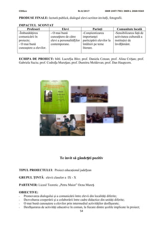 CDIhcc Nr.8/2017 ISSN 2457-7901 ISSN-L 2068-9365
PRODUSE FINALE: lectură publică, dialogul elevi-scriitor-invita i, fotografii.ț
IMPACTUL SCONTAT
Profesori Elevi Parinţi Comunitate locală
-Îmbunătăţirea
comunicării în
proiecte;
- O mai bună
cunoaştere a elevilor.
- O mai bună
cunoa tere de cătreș
elevi a personalită ilorț
contemporane.
-Conştientizarea
importanţei
participării elevilor la
întâlniri pe teme
literare.
-Sensibilizarea faţă de
activitatea culturală a
instituţiei de
învă ământ.ț
ECHIPA DE PROIECT: bibl. Lucre ia Bîrz; prof. Daniela Cetean; prof. Alina Cri an; prof.ț ș
Gabriela Suciu; prof. Codru a Mure an; prof. Dumitru Moldovan; prof. Dan Haupcorn.ț ș
Te invit să gânde ti pozitivș
TIPUL PROIECTULUI: Proiect educaţional jude eanț
GRUPUL ŢINTĂ: elevii claselor a IX - X
PARTENER: Liceul Teoretic „Petru Maior” Ocna Mureș
OBIECTIVE:
- Promovarea dialogului şi a comunicării între elevii din localităţi diferite;
- Dezvoltarea cooperării şi a colaborării între cadre didactice din unităţi diferite;
- O mai bună cunoaştere a elevilor prin intermediul activităţilor desfăşurate;
- Desfăşurarea de activităţi educative în comun, la fiecare dintre şcolile implicate în proiect;
54
 