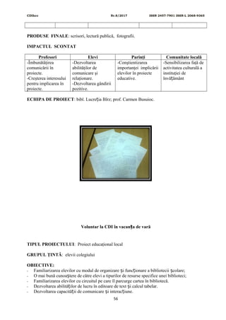 CDIhcc Nr.8/2017 ISSN 2457-7901 ISSN-L 2068-9365
PRODUSE FINALE: scrisori, lectură publică, fotografii.
IMPACTUL SCONTAT
Profesori Elevi Parinţi Comunitate locală
-Îmbunătăţirea
comunicării în
proiecte.
-Creşterea interesului
pentru implicarea în
proiecte.
-Dezvoltarea
abilităţilor de
comunicare şi
relaţionare.
-Dezvoltarea gândirii
pozitive.
-Conştientizarea
importanţei implicării
elevilor în proiecte
educative.
-Sensibilizarea faţă de
activitatea culturală a
instituţiei de
învă ământț
ECHIPA DE PROIECT: bibl. Lucre ia Bîrz; prof. Carmen Busuioc.ț
Voluntar la CDI în vacan a de varăț
TIPUL PROIECTULUI: Proiect educaţional local
GRUPUL ŢINTĂ: elevii colegiului
OBIECTIVE:
- Familiarizarea elevilor cu modul de organizare i func ionare a bibliotecii colare;ș ț ș
- O mai bună cunoa tere de către elevi a tipurilor de resurse specifice unei biblioteci;ș
- Familiarizarea elevilor cu circuitul pe care îl parcurge cartea în bibliotecă.
- Dezvoltarea abilită ilor de lucru în editoare de text i calcul tabelar.ț ș
- Dezvoltarea capacită ii de comunicare i interac iune.ț ș ț
56
 
