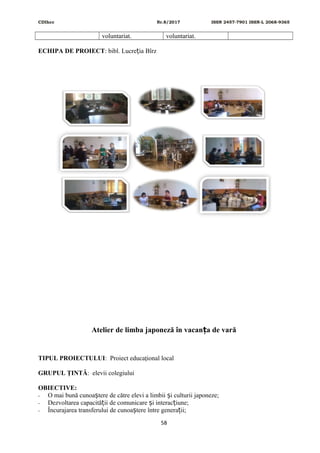 CDIhcc Nr.8/2017 ISSN 2457-7901 ISSN-L 2068-9365
voluntariat. voluntariat.
ECHIPA DE PROIECT: bibl. Lucre ia Bîrzț
Atelier de limba japoneză în vacan a de varăț
TIPUL PROIECTULUI: Proiect educaţional local
GRUPUL ŢINTĂ: elevii colegiului
OBIECTIVE:
- O mai bună cunoa tere de către elevi a limbii i culturii japoneze;ș ș
- Dezvoltarea capacită ii de comunicare i interac iune;ț ș ț
- Încurajarea transferului de cunoa tere între genera ii;ș ț
58
 