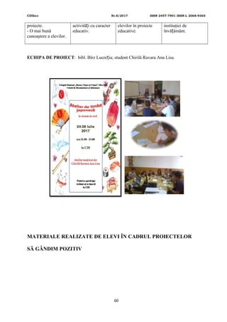 CDIhcc Nr.8/2017 ISSN 2457-7901 ISSN-L 2068-9365
proiecte.
- O mai bună
cunoaştere a elevilor.
activită i cu caracterț
educativ.
elevilor în proiecte
educative.
instituţiei de
învă ământ.ț
ECHIPA DE PROIECT: bibl. Bîrz Lucre ia; student Chirilă Ravara Ana Lisa.ț
MATERIALE REALIZATE DE ELEVI ÎN CADRUL PROIECTELOR
SĂ GÂNDIM POZITIV
60
 