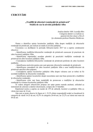 CDIhcc Nr.8/2017 ISSN 2457-7901 ISSN-L 2068-9365
CERCETĂRI
„Tradi ii i obiceiuri române ti de primăvară”ț ș ș
Studiu de caz la nivelul jude ului Albaț
Analiza datelor: bibl. Lucre ia Bîrzț
Culegerea datelor s-a realizat cu
ajutorul elevilor clasei a XI-a E
i a domnului profesor Dumitru Moldovan.ș
Pentru a identifica opinia locuitorilor jude ului Alba despre tradi iile i obiceiurileț ț ș
române ti de primăvară, am realizat un studiu la nivelul jude ului.ș ț
Cercetarea s-a desfă urat în perioada februarie-martie 2017 i a cuprins următoareleș ș
obiective:
- Identificarea tradi iilor/obiceiurilor române ti de primăvară cunoscute i practicate deț ș ș
către locuitorii jude ului Alba;ț
- Identificarea importan ei acordate păstrării i practicării tradi iilor române ti deț ș ț ș
primăvară de către locuitorii jude ului Alba;ț
- Cunoa terea tradi iilor/obiceiurilor române ti de primăvară preferate de către locuitoriiș ț ș
jude ului;ț
- Identificarea motivelor pentru care sunt apreciate obiceiurile române ti de primăvară;ș
- Identificarea cunoa terii de către locuitorii jude ului Alba a unor tradi ii/obiceiuri deș ț ț
primăvară specifice altor popoare;
- Cunoa terea opiniei locuitorilor jude ului Alba despre valoarea care ar trebui să fieș ț
acordată tradi iilor i obiceiurilor române ti;ț ș ș
- Identificarea opiniei locuitorilor despre necesitatea unei mai bune promovări a tradi iilorț
i obiceiurilor române ti;ș ș
- Identificarea celor mai bune modalită i de promovare a tradi iilor i obiceiurilorț ț ș
române ti în viziunea locuitorilor jude ului Alba.ș ț
În vedera atingerii obiectivelor propuse am optat pentru metoda anchetei, utilizând ca
instrument de colectare a datelor chestionarul, compus din 13 întrebări.
E antionul nostru a cuprins un număr de 159 de subiec i, locuitori ai jude ului Alba cuș ț ț
vârsta mai mare de 16 ani.
A a cum se poate observa în figura nr.1, 33,3% dintre responden ii no tri se încadrează înș ț ș
categoria de vârstă 16-25 de ani, 43,5% în categoria 26-64 ani, iar 23,2% au vârsta mai mare de
64 de ani.
9
 