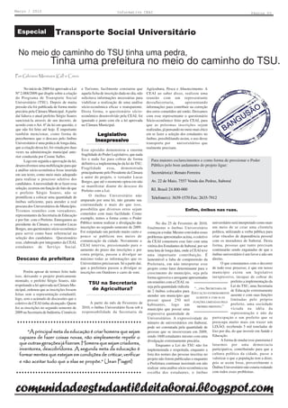 Março / 2010                                                              Informativo CEAI                                                                          Página 03




 Especial                   Transporte Social Universitário

  No meio do caminho do TSU tinha uma pedra,
                         Tinha uma prefeitura no meio do caminho do TSU.
Por Gilciano Menezes (Gil) e Creni.


      No início de 2009 foi aprovado a Lei      e Turismo, facilmente constatou que            Agricultura, Pesca e Abastecimento. A
Nº 2.088/2009 que dispõe sobre a criação        aquela ficha de inscrição dada no dia, não     CEAI ao saber disso, realizou uma
do Programa de Transporte Social                solicitava informações necessárias para        reunião com um representante
Universitário (TSU). Depois de muita            viabilizar a realização de uma análise         dessaSecretaria,           apresentando
pressão ela foi publicada de forma muito        sócio-econômica eficaz e transparente.         informações para contribuir na correção
precária pela Câmara Municipal. A partir        Desta forma, o questionário sócio-             dos erros cometidos até então. Deixamos
daí faltava o atual prefeito Sérgio Soares      econômico desenvolvido pela CEAI, foi          com esse representante o questionário
sancioná-la através de um decreto, de           ignorado e junto com ele a lei aprovada        Sócio-econômico feito pela CEAI, para
acordo com o Art. 6º da lei em questão, o       na Câmara Municipal.                           que as próximas inscrições sejam
que não foi feito até hoje. É importante                                                       realizadas, já pensando no meio mais ético
também mencionar, como forma de                            Legislativ
                                                              gislati
                                                           Le gislativo                        em se fazer a seleção dos estudantes no
percebermos que o descaso pelo ônibus                                                          ônibus, possibilitando assim, o uso desse
                                                          Inexpressiv
                                                             xpressi
                                                          Inexpressivo
Universitário é uma prática de longa data,                                                     transporte por       universitários que
que a criação dessa lei, foi vetada por duas                                                   realmente precisam.
                                                Esse episódio demonstrou a enorme
vezes na administração municipal ante-
                                                fragilidade do Poder Legislativo, que nada
rior conduzida por Cosme Salles.
                                                fez e nada faz para cobrar de forma               Para maiores esclarecimentos e como forma de pressionar o Poder
      Logo em seguida a aprovação da lei,
                                                definitiva a implementação da lei do TSU.         Público pelo bom andamento do projeto ligue:
desenvolvemos uma mobilização para que
                                                Fragilidade       essa,    demonstrada
a análise sócio-econômica fosse inserida
em seu texto, como meio mais adequado
                                                principalmente pelo Presidente da Câmara          Secretário(a): Renato Ferreira
                                                e autor do projeto, o vereador Lucas
para realizar o processo seletivo dos
                                                Borges, que até o momento optou em não            Av. 22 de Maio, 7557 Venda das Pedras, Itaboraí
candidatos. A necessidade de se fazer essa
                                                se manifestar diante do descaso do
seleção, ocorreu em função do fato de que                                                         RJ, Brasil 24.800-000
                                                Prefeito com a Lei.
o prefeito Sérgio Soares, não se
prontificou a colocar uma quantidade de              O ônibus Universitário não
                                                                                                  Telefone(s): 3639-1570 Fax: 2635-7912
ônibus suficiente, para atender a real         amparado por uma lei, não garante sua
procura dos Universitários do Município.       continuidade e mais do que isso,
Tivemos reuniões com vereadores,               possibilita que diversos erros sejam                                      Enfim, ônibus nas ruas.
representantes da Secretaria de Educação       cometidos com mais facilidade. Como
e por fim com o Prefeito. Entregamos ao        exemplo, temos a forma como o Poder
presidente da Câmara, o vereador Lucas         Público tentou realizar a divulgação das              No dia 25 de Fevereiro de 2010, universitário será interpretado como mais
Borges, um questionário sócio-econômico        inscrições no segundo semestre de 2009.         finalmente o ônibus Universitário um meio de se criar uma clientela
para servir como base referencial na           Foi estipulado um período muito curto e         começou a rodar. Mesmo com todos esses política, utilizando a verba pública para
seleção dos candidatos. Questionário           pouco se publicou nos meios de                  problemas apresentados acima, o coletivo criar vínculos de dependência pessoal
esse, elaborado por integrantes da CEAI,       comunicação da cidade. Novamente a              da CEAI comemora esse fato com uma com os moradores de Itaboraí. Desta
estudantes de Serviço Social.                  CEAI interviu, pressionando para o              vitória dos Estudantes de Itaboraí, por ser forma, pessoas que tanto precisam
                                               aumento do prazo das inscrições e por           uma luta de longa data, onde a CEAI teve continuarão sendo enganadas de que o
                                               conta própria, passou a divulgar ao             uma importante contribuição. É ônibus universitário é um favor e não um
Descaso da prefeitura                          máximo todas as informações que os              lamentável a falta de compreensão da direito.
                                               Universitários precisavam. Só a partir daí,     Prefeitura, em não interpretar esse                O que constatamos com o decorrer
                                               que a prefeitura passou a divulgar as           projeto como fator determinante para o de todo esse processo, é que em nosso
      Porém apesar de termos feito tudo        inscrições em Outdoors e carro de som.          crescimento do município, seja pela município existe um legislativo
isso, deixando o projeto praticamente                                                          forma agressiva e arrogante apresentadas inexpressivo, incapaz de cobrar do
montado, o prefeito Sérgio Soares, não                                                         em reuniões com a CEAI, ou                               prefeito a implementação da
respeitando a lei aprovada na Câmara Mu-
                                                     TSU na Secretaria
                                                                                               seja pela quantidade ridícula “...UMA SECRETARIA DE      Lei do TSU, uma Secretaria
nicipal, ordenou que as inscrições fossem             de Agricultura?                          de 2 ônibus colocados para EDUCAÇÃO EXTREMAMENTE de Educação extremamente
feitas sem a representação estudantil,                                                         atender um município que                                 ausente e com suas funções
                                                                                                                                 AUSENTE E COM SUAS
logo, sem o acúmulo de discussões que o                                                        possui quase 250 mil FUNÇÕES LIMITADAS PELO limitadas pelo próprio
coletivo da CEAI tinha alcançado. Quem               A partir do mês de Fevereiro de           habitantes, logo um                                      prefeito, uma sociedade
                                                2010, o ônibus Universitário ficou sob a                                          PRÓPRIO PREFEITO.”
fez as inscrições no segundo semestre de                                                       município que possui uma                                 viciada na idéia da
2009 na Secretaria de Indústria, Comércio       responsabilidade da Secretaria de              expressiva quantidade de                                 representação e não da
                                                                                               Universitários. A expressividade do          participação e um prefeito que se
  ○ ○ ○ ○ ○ ○ ○ ○ ○ ○ ○ ○ ○ ○ ○ ○ ○ ○ ○ ○ ○ ○ ○ ○ ○ ○ ○ ○ ○ ○ ○ ○ ○ ○ ○ ○ ○ ○ ○ ○ ○ ○ ○ ○ ○
                                                                                               número de universitários em Itaboraí, preocupa muito mais em trazer um
                                                                                               pode ser constatada pela quantidade de LIXÃO, recebendo 5 mil toneladas de
      “A principal meta da educação é criar homens que sejam                                   pessoas que se inscreveram em 2009, lixo por dia, do que investir em Saúde e
  capazes de fazer coisas novas, não simplesmente repetir o                                    sendo 1600 estudantes mesmo com uma Educação.
                                                                                               divulgação extremamente precária.                  A forma de mudar esse panorama é
  que outras gerações já fizeram. Homens que sejam criadores,                                        Enquanto a Lei do TSU não for lutarmos por uma democracia
  inventores, descobridores. A segunda meta da educação é                                      implementada e respeitada, enquanto a participativa, contribuindo para que a
  formar mentes que estejam em condições de criticar, verificar                                lista dos nomes das pessoas inscritas no cultura política da cidade, passe a
                                                                                               projeto não forem publicadas e enquanto valorizar o que a população tem a dizer,
  e não aceitar tudo que a elas se propõe.” (Jean Piaget)                                      a Prefeitura continuar insistindo em não pois se assim fosse, provavelmente o
                                                                                               realizar uma análise sócio-econômica na Ônibus Universitário não estaria rodando
 ○ ○ ○ ○ ○ ○ ○ ○ ○ ○ ○ ○ ○ ○ ○ ○ ○ ○ ○ ○ ○ ○ ○ ○ ○ ○ ○ ○ ○ ○ ○ ○ ○ ○ ○ ○ ○ ○ ○ ○ ○ ○ ○ ○ ○ ○   escolha dos estudantes, o ônibus com todos esses problemas.



comunidadeestudantildeitaborai.blogspot.com
 