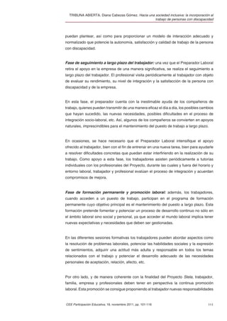 TRIBUNA ABIERTA. Diana Cabezas Gómez. Hacia una sociedad inclusiva: la incorporación al
                                                  trabajo de personas con discapacidad



puedan plantear, así como para proporcionar un modelo de interacción adecuado y
normalizado que potencie la autonomía, satisfacción y calidad de trabajo de la persona
con discapacidad.


Fase de seguimiento a largo plazo del trabajador: una vez que el Preparador Laboral
retira el apoyo en la empresa de una manera signiﬁcativa, se realiza el seguimiento a
largo plazo del trabajador. El profesional visita periódicamente al trabajador con objeto
de evaluar su rendimiento, su nivel de integración y la satisfacción de la persona con
discapacidad y de la empresa.


En esta fase, el preparador cuenta con la inestimable ayuda de los compañeros de
trabajo, quienes pueden transmitir de una manera eﬁcaz el día a día, los posibles cambios
que hayan sucedido, las nuevas necesidades, posibles diﬁcultades en el proceso de
integración socio-laboral, etc. Así, algunos de los compañeros se convierten en apoyos
naturales, imprescindibles para el mantenimiento del puesto de trabajo a largo plazo.


En ocasiones, se hace necesario que el Preparador Laboral intensiﬁque el apoyo
ofrecido al trabajador, bien con el ﬁn de entrenar en una nueva tarea, bien para ayudarle
a resolver diﬁcultades concretas que puedan estar interﬁriendo en la realización de su
trabajo. Como apoyo a esta fase, los trabajadores asisten periódicamente a tutorías
individuales con los profesionales del Proyecto, durante las cuales y fuera del horario y
entorno laboral, trabajador y profesional evalúan el proceso de integración y acuerdan
compromisos de mejora.


Fase de formación permanente y promoción laboral: además, los trabajadores,
cuando acceden a un puesto de trabajo, participan en el programa de formación
permanente cuyo objetivo principal es el mantenimiento del puesto a largo plazo. Esta
formación pretende fomentar y potenciar un proceso de desarrollo continuo no sólo en
el ámbito laboral sino social y personal, ya que acceder al mundo laboral implica tener
nuevas expectativas y necesidades que deben ser gestionadas.


En las diferentes sesiones formativas los trabajadores pueden abordar aspectos como
la resolución de problemas laborales, potenciar las habilidades sociales y la expresión
de sentimientos, adquirir una actitud más adulta y responsable en todos los temas
relacionados con el trabajo y potenciar el desarrollo adecuado de las necesidades
personales de aceptación, relación, afecto, etc.


Por otro lado, y de manera coherente con la ﬁnalidad del Proyecto Stela, trabajador,
familia, empresa y profesionales deben tener en perspectiva la continua promoción
laboral. Esta promoción se consigue proponiendo al trabajador nuevas responsabilidades


CEE Participación Educativa, 18, noviembre 2011, pp. 101-116                         111
 