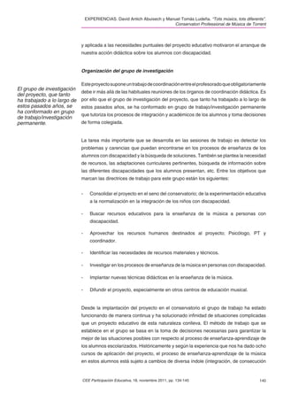 EXPERIENCIAS. David Antich Abuixech y Manuel Tomás Ludeña. “Tots músics, tots diferents”.
                                                                          Conservatori Professional de Música de Torrent



                             y aplicada a las necesidades puntuales del proyecto educativo motivaron el arranque de
                             nuestra acción didáctica sobre los alumnos con discapacidad.


                             Organización del grupo de investigación

                             Este proyecto supone un trabajo de coordinación entre el profesorado que obligatoriamente
El grupo de investigación
                             debe ir más allá de las habituales reuniones de los órganos de coordinación didáctica. Es
del proyecto, que tanto
ha trabajado a lo largo de   por ello que el grupo de investigación del proyecto, que tanto ha trabajado a lo largo de
estos pasados años, se       estos pasados años, se ha conformado en grupo de trabajo/investigación permanente
ha conformado en grupo
                             que tutoriza los procesos de integración y académicos de los alumnos y toma decisiones
de trabajo/investigación
permanente.                  de forma colegiada.


                             La tarea más importante que se desarrolla en las sesiones de trabajo es detectar los
                             problemas y carencias que puedan encontrarse en los procesos de enseñanza de los
                             alumnos con discapacidad y la búsqueda de soluciones. También se plantea la necesidad
                             de recursos, las adaptaciones curriculares pertinentes, búsqueda de información sobre
                             las diferentes discapacidades que los alumnos presentan, etc. Entre los objetivos que
                             marcan las directrices de trabajo para este grupo están los siguientes:


                             -     Consolidar el proyecto en el seno del conservatorio; de la experimentación educativa
                                   a la normalización en la integración de los niños con discapacidad.

                             -     Buscar recursos educativos para la enseñanza de la música a personas con
                                   discapacidad.

                             -     Aprovechar los recursos humanos destinados al proyecto; Psicólogo, PT y
                                   coordinador.

                             -     Identiﬁcar las necesidades de recursos materiales y técnicos.

                             -     Investigar en los procesos de enseñanza de la música en personas con discapacidad.

                             -     Implantar nuevas técnicas didácticas en la enseñanza de la música.

                             -     Difundir el proyecto, especialmente en otros centros de educación musical.


                             Desde la implantación del proyecto en el conservatorio el grupo de trabajo ha estado
                             funcionando de manera continua y ha solucionado inﬁnidad de situaciones complicadas
                             que un proyecto educativo de esta naturaleza conlleva. El método de trabajo que se
                             establece en el grupo se basa en la toma de decisiones necesarias para garantizar la
                             mejor de las situaciones posibles con respecto al proceso de enseñanza-aprendizaje de
                             los alumnos escolarizados. Históricamente y según la experiencia que nos ha dado ocho
                             cursos de aplicación del proyecto, el proceso de enseñanza-aprendizaje de la música
                             en estos alumnos está sujeto a cambios de diversa índole (integración, de consecución


                             CEE Participación Educativa, 18, noviembre 2011, pp. 134-145                             140
 