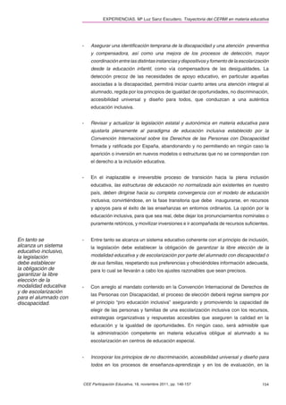 EXPERIENCIAS. Mª Luz Sanz Escudero. Trayectoria del CERMI en materia educativa




                       -   Asegurar una identiﬁcación temprana de la discapacidad y una atención preventiva
                           y compensadora, así como una mejora de los procesos de detección, mayor
                           coordinación entre las distintas instancias y dispositivos y fomento de la escolarización
                           desde la educación infantil, como vía compensadora de las desigualdades. La
                           detección precoz de las necesidades de apoyo educativo, en particular aquellas
                           asociadas a la discapacidad, permitirá iniciar cuanto antes una atención integral al
                           alumnado, regida por los principios de igualdad de oportunidades, no discriminación,
                           accesibilidad universal y diseño para todos, que conduzcan a una auténtica
                           educación inclusiva.


                       -   Revisar y actualizar la legislación estatal y autonómica en materia educativa para
                           ajustarla plenamente al paradigma de educación inclusiva establecido por la
                           Convención Internacional sobre los Derechos de las Personas con Discapacidad
                           ﬁrmada y ratiﬁcada por España, abandonando y no permitiendo en ningún caso la
                           aparición o inversión en nuevos modelos o estructuras que no se correspondan con
                           el derecho a la inclusión educativa.


                       -   En el inaplazable e irreversible proceso de transición hacia la plena inclusión
                           educativa, las estructuras de educación no normalizada aún existentes en nuestro
                           país, deben dirigirse hacia su completa convergencia con el modelo de educación
                           inclusiva, convirtiéndose, en la fase transitoria que debe inaugurarse, en recursos
                           y apoyos para el éxito de las enseñanzas en entornos ordinarios. La opción por la
                           educación inclusiva, para que sea real, debe dejar los pronunciamientos nominales o
                           puramente retóricos, y movilizar inversiones e ir acompañada de recursos suﬁcientes.


En tanto se            -   Entre tanto se alcanza un sistema educativo coherente con el principio de inclusión,
alcanza un sistema         la legislación debe establecer la obligación de garantizar la libre elección de la
educativo inclusivo,
la legislación             modalidad educativa y de escolarización por parte del alumnado con discapacidad o
debe establecer            de sus familias, respetando sus preferencias y ofreciéndoles información adecuada,
la obligación de           para lo cual se llevarán a cabo los ajustes razonables que sean precisos.
garantizar la libre
elección de la
modalidad educativa    -   Con arreglo al mandato contenido en la Convención Internacional de Derechos de
y de escolarización
                           las Personas con Discapacidad, el proceso de elección deberá regirse siempre por
para el alumnado con
discapacidad.              el principio “pro educación inclusiva” asegurando y promoviendo la capacidad de
                           elegir de las personas y familias de una escolarización inclusiva con los recursos,
                           estrategias organizativas y respuestas accesibles que aseguren la calidad en la
                           educación y la igualdad de oportunidades. En ningún caso, será admisible que
                           la administración competente en materia educativa obligue al alumnado a su
                           escolarización en centros de educación especial.


                       -   Incorporar los principios de no discriminación, accesibilidad universal y diseño para
                           todos en los procesos de enseñanza-aprendizaje y en los de evaluación, en la


                       CEE Participación Educativa, 18, noviembre 2011, pp. 146-157                             154
 