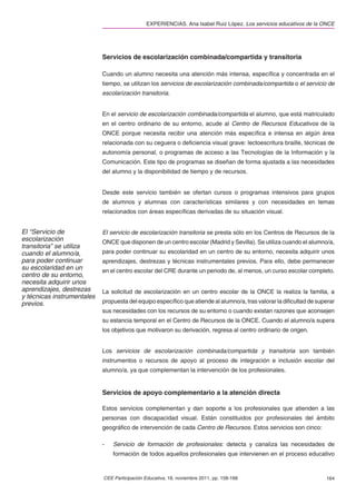 EXPERIENCIAS. Ana Isabel Ruiz López. Los servicios educativos de la ONCE




                            Servicios de escolarización combinada/compartida y transitoria

                            Cuando un alumno necesita una atención más intensa, especíﬁca y concentrada en el
                            tiempo, se utilizan los servicios de escolarización combinada/compartida o el servicio de
                            escolarización transitoria.


                            En el servicio de escolarización combinada/compartida el alumno, que está matriculado
                            en el centro ordinario de su entorno, acude al Centro de Recursos Educativos de la
                            ONCE porque necesita recibir una atención más especíﬁca e intensa en algún área
                            relacionada con su ceguera o deﬁciencia visual grave: lectoescritura braille, técnicas de
                            autonomía personal, o programas de acceso a las Tecnologías de la Información y la
                            Comunicación. Este tipo de programas se diseñan de forma ajustada a las necesidades
                            del alumno y la disponibilidad de tiempo y de recursos.


                            Desde este servicio también se ofertan cursos o programas intensivos para grupos
                            de alumnos y alumnas con características similares y con necesidades en temas
                            relacionados con áreas especíﬁcas derivadas de su situación visual.


El “Servicio de             El servicio de escolarización transitoria se presta sólo en los Centros de Recursos de la
escolarización              ONCE que disponen de un centro escolar (Madrid y Sevilla). Se utiliza cuando el alumno/a,
transitoria” se utiliza
cuando el alumno/a,         para poder continuar su escolaridad en un centro de su entorno, necesita adquirir unos
para poder continuar        aprendizajes, destrezas y técnicas instrumentales previos. Para ello, debe permanecer
su escolaridad en un        en el centro escolar del CRE durante un periodo de, al menos, un curso escolar completo.
centro de su entorno,
necesita adquirir unos
aprendizajes, destrezas     La solicitud de escolarización en un centro escolar de la ONCE la realiza la familia, a
y técnicas instrumentales
previos.                    propuesta del equipo especíﬁco que atiende al alumno/a, tras valorar la diﬁcultad de superar
                            sus necesidades con los recursos de su entorno o cuando existan razones que aconsejen
                            su estancia temporal en el Centro de Recursos de la ONCE. Cuando el alumno/a supera
                            los objetivos que motivaron su derivación, regresa al centro ordinario de origen.


                            Los servicios de escolarización combinada/compartida y transitoria son también
                            instrumentos o recursos de apoyo al proceso de integración e inclusión escolar del
                            alumno/a, ya que complementan la intervención de los profesionales.


                            Servicios de apoyo complementario a la atención directa

                            Estos servicios complementan y dan soporte a los profesionales que atienden a las
                            personas con discapacidad visual. Están constituidos por profesionales del ámbito
                            geográﬁco de intervención de cada Centro de Recursos. Estos servicios son cinco:

                            -   Servicio de formación de profesionales: detecta y canaliza las necesidades de
                                formación de todos aquellos profesionales que intervienen en el proceso educativo



                            CEE Participación Educativa, 18, noviembre 2011, pp. 158-168                            164
 