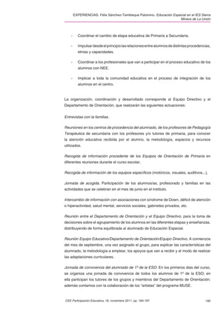 EXPERIENCIAS. Félix Sánchez-Tembleque Palomino. Educación Especial en el IES Sierra
                                                                      Minera de La Unión



    -     Coordinar el cambio de etapa educativa de Primaria a Secundaria.

    -     Impulsar desde el principio las relaciones entre alumnos de distintas procedencias,
          etnias y capacidades.

    -     Coordinar a los profesionales que van a participar en el proceso educativo de los
          alumnos con NEE.

    -     Implicar a toda la comunidad educativa en el proceso de integración de los
          alumnos en el centro.



La organización, coordinación y desarrollado corresponde al Equipo Directivo y el
Departamento de Orientación, que realizarán las siguientes actuaciones:


Entrevistas con la familias.

Reuniones en los centros de procedencia del alumnado, de los profesores de Pedagogía
Terapéutica de secundaria con los profesores y/o tutores de primaria, para conocer
la atención educativa recibida por el alumno, la metodología, espacios y recursos
utilizados.

Recogida de información procedente de los Equipos de Orientación de Primaria en
diferentes reuniones durante el curso escolar.

Recogida de información de los equipos especíﬁcos (motóricos, visuales, auditivos...).

Jornada de acogida. Participación de los alumnos/as, profesorado y familias en las
actividades que se celebran en el mes de junio en el instituto.

Intercambio de información con asociaciones con síndrome de Down, déﬁcit de atención
o hiperactividad, salud mental, servicios sociales, gabinetes privados, etc.

Reunión entre el Departamento de Orientación y el Equipo Directivo, para la toma de
decisiones sobre el agrupamiento de los alumnos en las diferentes etapas y enseñanzas,
distribuyendo de forma equilibrada al alumnado de Educación Especial.

Reunión Equipo Educativo/Departamento de Orientación/Equipo Directivo. A comienzos
del mes de septiembre, una vez asignado el grupo, para explicar las características del
alumnado, la metodología a emplear, los apoyos que van a recibir y el modo de realizar
las adaptaciones curriculares.

Jornada de convivencia del alumnado de 1º de la ESO. En los primeros dias del curso,
se organiza una jornada de convivencia de todos los alumnos de 1º de la ESO; en
ella participan los tutores de los grupos y miembros del Departamento de Orientación;
además contamos con la colaboración de los “artistas” del programa MUSE.


CEE Participación Educativa, 18, noviembre 2011, pp. 184-197                             190
 