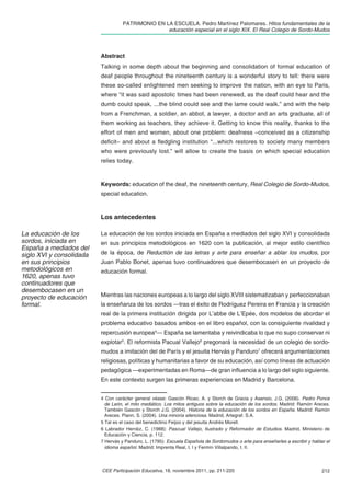 PATRIMONIO EN LA ESCUELA. Pedro Martínez Palomares. Hitos fundamentales de la
                                                   educación especial en el siglo XIX. El Real Colegio de Sordo-Mudos



                          Abstract
                          Talking in some depth about the beginning and consolidation of formal education of
                          deaf people throughout the nineteenth century is a wonderful story to tell: there were
                          these so-called enlightened men seeking to improve the nation, with an eye to Paris,
                          where “it was said apostolic times had been renewed, as the deaf could hear and the
                          dumb could speak, ...the blind could see and the lame could walk.” and with the help
                          from a Frenchman, a soldier, an abbot, a lawyer, a doctor and an arts graduate, all of
                          them working as teachers, they achieve it. Getting to know this reality, thanks to the
                          effort of men and women, about one problem: deafness –conceived as a citizenship
                          deﬁcit– and about a ﬂedgling institution “...which restores to society many members
                          who were previously lost.” will allow to create the basis on which special education
                          relies today.



                          Keywords: education of the deaf, the nineteenth century, Real Colegio de Sordo-Mudos,
                          special education.



                          Los antecedentes

La educación de los       La educación de los sordos iniciada en España a mediados del siglo XVI y consolidada
sordos, iniciada en       en sus principios metodológicos en 1620 con la publicación, al mejor estilo cientíﬁco
España a mediados del
siglo XVI y consolidada   de la época, de Reductión de las letras y arte para enseñar a ablar los mudos, por
en sus principios         Juan Pablo Bonet, apenas tuvo continuadores que desembocasen en un proyecto de
metodológicos en          educación formal.
1620, apenas tuvo
continuadores que
desembocasen en un
proyecto de educación     Mientras las naciones europeas a lo largo del siglo XVIII sistematizaban y perfeccionaban
formal.                   la enseñanza de los sordos —tras el éxito de Rodríguez Pereira en Francia y la creación
                          real de la primera institución dirigida por L’abbe de L’Epée, dos modelos de abordar el
                          problema educativo basados ambos en el libro español, con la consiguiente rivalidad y
                          repercusión europea4— España se lamentaba y reivindicaba lo que no supo conservar ni
                          explotar5. El reformista Pacual Vallejo6 pregonará la necesidad de un colegio de sordo-
                          mudos a imitación del de París y el jesuita Hervás y Panduro7 ofrecerá argumentaciones
                          religiosas, políticas y humanitarias a favor de su educación, así como líneas de actuación
                          pedagógica —experimentadas en Roma—de gran inﬂuencia a lo largo del siglo siguiente.
                          En este contexto surgen las primeras experiencias en Madrid y Barcelona.


                          4 Con carácter general véase: Gascón Ricao, A. y Storch de Gracia y Asensio, J.G. (2006). Pedro Ponce
                            de León, el mito mediático. Los mitos antiguos sobre la educación de los sordos. Madrid: Ramón Areces.
                            También Gascón y Storch J.G. (2004). Historia de la educación de los sordos en España. Madrid: Ramón
                            Areces. Plann, S. (2004). Una minoría silenciosa. Madrid, Artegraf. S.A.
                          5 Tal es el caso del benedictino Feijoo y del jesuita Andrés Morell.
                          6 Labrador Herráiz, C. (1988): Pascual Vallejo, Ilustrado y Reformador de Estudios. Madrid, Ministerio de
                            Educación y Ciencia, p. 112.
                          7 Hervás y Panduro, L. (1795): Escuela Española de Sordomudos o arte para enseñarles a escribir y hablar el
                            idioma español. Madrid: Imprenta Real, t. I y Fermín Villalpando, t. II.



                          CEE Participación Educativa, 18, noviembre 2011, pp. 211-220                                           212
 