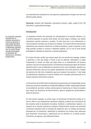 MONOGRÁFICO. Miguel Ángel Verdugo Alonso. Implicaciones de la Convención de la ONU
                                                        (2006) en la educación de los alumnos con discapacidad.



                        are presented that emphasize the role played by organizational changes and new and
                        effective public policies.



                        Keywords: students with disabilities, educational inclusion, rights, quality of life, UN
                        Convention, organizational changes.



                        Introducción

La inclusión requiere   La progresiva inclusión del alumnado con discapacidad en la escuela ordinaria y en
transformar el          el sistema educativo en general está siendo una tarea larga y compleja, que implica
sistema educativo y
social en general, y    importantes cambios escolares y sociales. Ya está claro que no es simplemente un
esto exige grandes      nuevo programa innovador que se aplica con rapidez. La inclusión afronta retos de gran
cambios e involucra     importancia pues requiere transformar el sistema educativo y social en general, y esto
a diferentes agentes,
con lo cual la tarea    exige grandes cambios e involucra a diferentes agentes, con lo cual la tarea resulta
resulta prolongada      prolongada en décadas de esfuerzos y cambios progresivos.
en décadas de
esfuerzos y cambios
progresivos.            En la base del gran cambio que supone pasar de una escuela que segrega, margina
                        y discrimina, a otra que acoge e incluye al que es diferente, desempeña un papel
                        fundamental el cambio de visión que debe darse en el entendimiento del proceso
                        educativo y de cómo lo proporcionamos. El fundamento principal para hablar de inclusión
                        educativa está en que se deﬁenden los derechos de los más vulnerables, aquellos con
                        mayores limitaciones, para que se puedan desempeñar como otros alumnos, y tengan
                        las opciones de vida como ciudadanos igual que cualquier otra persona. Y esto exige
                        una planiﬁcación importante en muchos ámbitos de la sociedad, particularmente en el
                        sistema educativo donde todo comienza.



                        La Convención de la ONU sobre los derechos de las personas con discapacidad, que es
                        la primera convención aprobada en el Siglo XXI (2006) por la ONU, resalta especialmente
                        la necesidad de acometer cambios estructurales de importancia en todos los estados
                        para reducir las situaciones de discriminación y generar igualdad de oportunidades a
                        todas las personas.



                        En este artículo expongo, en primer lugar, la Convención de Naciones Unidas en lo
                        que se reﬁere a sus implicaciones educativas. Después, presento las conclusiones de
                        dos estudios sobre la percepción de padres, familiares y profesionales respecto a la
                        situación de la inclusión educativa en España. Posteriormente, examino las estrechas
                        conexiones existentes entre el concepto de calidad de vida y el enfoque de derechos
                        propuesto por la Convención, apreciando la importancia de conocer esas relaciones
                        para desarrollar innovaciones y aplicaciones de los derechos en el ámbito escolar.
                        Finalmente, se exponen unas reﬂexiones ﬁnales.


                        CEE Participación Educativa, 18, noviembre 2011, pp. 25-34                           26
 