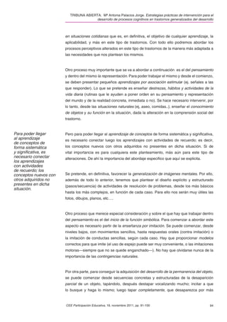 TRIBUNA ABIERTA. Mª Antonia Palacios Jorge. Estrategias prácticas de intervención para el
                                        desarrollo de procesos cognitivos en trastornos generalizados del desarrollo



                       en situaciones cotidianas que es, en deﬁnitiva, el objetivo de cualquier aprendizaje, la
                       aplicabilidad, y más en este tipo de trastornos. Con todo ello podremos abordar los
                       procesos perceptivos alterados en este tipo de trastornos de la manera más adaptada a
                       las necesidades que nos plantean los mismos.



                       Otro proceso muy importante que se va a abordar a continuación es el del pensamiento
                       y dentro del mismo la representación. Para poder trabajar el mismo y desde el comienzo,
                       se deben presentar pequeños aprendizajes por asociación estimular (ej. señales a las
                       que responder). Lo que se pretende es enseñar destrezas, hábitos y actividades de la
                       vida diaria (rutinas que le ayuden a poner orden en su pensamiento y representación
                       del mundo y de la realidad concreta, inmediata o no). Se hace necesario intervenir, por
                       lo tanto, desde las situaciones naturales (ej, aseo, comidas..), enseñar el conocimiento
                       de objetos y su función en la situación, dada la alteración en la comprensión social del
                       trastorno.


Para poder llegar      Pero para poder llegar al aprendizaje de conceptos de forma sistemática y signiﬁcativa,
al aprendizaje         es necesario conectar luego los aprendizajes con actividades de recuerdo; es decir,
de conceptos de
forma sistemática      los conceptos nuevos con otros adquiridos no presentes en dicha situación. Si de
y signiﬁcativa, es     vital importancia es para cualquiera este planteamiento, más aún para este tipo de
necesario conectar     alteraciones. De ahí la importancia del abordaje especiﬁco que aquí se explicita.
los aprendizajes
con actividades
de recuerdo; los
conceptos nuevos con   Se pretende, en deﬁnitiva, favorecer la generalización de imágenes mentales. Por ello,
otros adquiridos no    además de todo lo anterior, tenemos que plantear el diseño explícito y estructurado
presentes en dicha     (pasos/secuencia) de actividades de resolución de problemas, desde los más básicos
situación.
                       hasta los más complejos, en función de cada caso. Para ello nos serán muy útiles las
                       fotos, dibujos, planos, etc….



                       Otro proceso que merece especial consideración y sobre el que hay que trabajar dentro
                       del pensamiento es el del inicio de la función simbólica. Para comenzar a abordar este
                       aspecto es necesario partir de la enseñanza por imitación. Se puede comenzar, desde
                       niveles bajos, con movimientos sencillos, hasta respuestas orales (contra imitación) o
                       la imitación de conductas sencillas, según cada caso. Hay que proporcionar modelos
                       correctos para que imite (el uso de espejo puede ser muy conveniente, o las imitaciones
                       motoras—siempre que no se quede enganchado—). No hay que olvidarse nunca de la
                       importancia de las contingencias naturales.



                       Por otra parte, para conseguir la adquisición del desarrollo de la permanencia del objeto,
                       se puede comenzar desde secuencias concretas y estructuradas de la desaparición
                       parcial de un objeto, tapándolo, después destapar vocalizando mucho; incitar a que
                       lo busque y haga lo mismo; luego tapar completamente, que desaparezca por más


                       CEE Participación Educativa, 18, noviembre 2011, pp. 91-100                               94
 