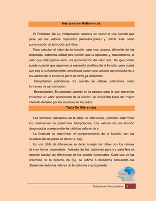 Interpolación Polinómicas.

El Problema De La Interpolación consiste en construir una función que
pase por los valores conocidos (llamados polos) y utilizar ésta como
aproximación de la función primitiva.
Para calcular el valor de la función para una abscisa diferente de las
conocidas, debemos utilizar otra función que la aproxime y, naturalmente, el
valor que obtengamos será una aproximación del valor real. De igual forma
puede suceder que sepamos la expresión analítica de la función, pero puede
que sea lo suficientemente complicada como para calcular aproximaciones a
los valores de la función a partir de otros ya conocidos.
Interpolación polinómica. Es cuando se utilizan polinomios como
funciones de aproximación.
Extrapolación. Se presenta cuando en la abscisa para la que queremos
encontrar un valor aproximado de la función se encuentra fuera del mayor
intervalo definido por las abscisas de los polos.
Tabla De Diferencias.

Los términos calculados en la tabla de diferencias, permiten determinar
los coeficientes de polinomios Interpolantes, Los valores de una función
desconocida correspondiente a dichos valores de x.
La finalidad es determinar el comportamiento de la función, con las
muestras de los pares de datos (x, f(x)).
En una tabla de diferencias se debe arreglar los datos con los valores
de x en forma ascendente. Además de las columnas para x y para f(x) se
deberán tabular las diferencias de los valores funcionales. Cada una de las
columnas de la derecha de f(x), se estima o determina calculando las
diferencias entre los valores de la columna a su izquierda.

Polinomios Interpolantes.

3

 