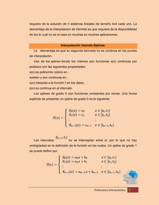 requiere de la solución de n sistemas lineales de tamaño 4x4 cada uno. La
desventaja de la interpolación de Hermite es que requiere de la disponibilidad
de los lo cual no es el caso en muchas en muchas aplicaciones.

Interpolación Usando Splines.
La desventaja es que su segunda derivada no es continua en los puntos
de interpolación.
Uso de los splines donde los mismos son funciones s(x) continúas por
pedazos con las siguientes propiedades:
s(x) es polinomio cúbico en .
existen y son continuas en .
s(x) interpola a la función f en los datos .
s(x) es continua en el intervalo.
Los splines de grado 0 son funciones constantes por zonas. Una forma
explícita de presentar un spline de grado 0 es la siguiente:

Los intervalos

no se interceptan entre sí, por lo que no hay

ambigüedad en la definición de la función en los nudos. Un spline de grado 1
se puede definir por:

Polinomios Interpolantes.

5

 