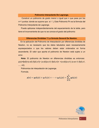 Polinomio Interpolante De Lagrange.
Construir un polinomio de grado menor o igual que n que pase por los
n+1 puntos: donde se supone que si i ¹ j. Este Polinomio Pn es la fórmula del
Polinomio Interpolante de Lagrange.
Puede aplicarse independientemente del espaciamiento de la tabla, pero
tiene el inconveniente de que no se conoce el grado del polinomio

Diferencias Divididas Y La fórmula General De Newton.
En la aplicación del Polinomio de Interpolación por diferencias divididas de
Newton, no es necesario que los datos tabulados sean necesariamente
equiespaciados o que los valores deban estar ordenados en forma
ascendente. El valor que aporta el polinomio de Newton está sujeto a un
error.
Nota: El polinomio de Newton en diferencias divididas es entonces:
p(x)=f[x0]+(x-x0) f[x0,x1]+ (x-x0)(x-x1) f[x0,x1]+ +(x-x0)(x-x1) (x-xn-1) f[x0,x1,
... , xn].
Polinomios de interpolación de Lagrange.
Formula.

Polinomios Interpolantes.

6

 