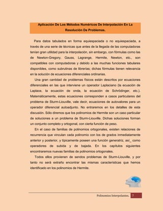 Aplicación De Los Métodos Numéricos De Interpolación En La
Resolución De Problemas.

Para datos tabulados en forma equiespaciada o no equiespaciada, a
través de una serie de técnicas que antes de la llegada de las computadoras
tenían gran utilidad para la interpolación, sin embargo, con fórmulas como las
de

Newton-Gregory,

Gauss,

Lagrange,

Hermite,

Newton,

etc.,

son

compatibles con computadoras y debido a las muchas funciones tabulares
disponibles, como subrutinas de librerías; dichas fórmulas tienen relevancia
en la solución de ecuaciones diferenciales ordinarias.
Una gran cantidad de problemas físicos están descritos por ecuaciones
diferenciales en las que interviene un operador Laplaciano (la ecuación de
Laplace, la ecuación de onda, la ecuación de Schrödinger, etc.).
Matemáticamente, estas ecuaciones corresponden a casos particulares del
problema de Sturm-Liouville, vale decir, ecuaciones de autovalores para un
operador diferencial autoadjunto. No entraremos en los detalles de esta
discusión. Sólo diremos que los polinomios de Hermite son un caso particular
de soluciones a un problema de Sturm-Liouville. Dichas soluciones forman
un conjunto completo y ortogonal, con cierta función de peso.
En el caso de familias de polinomios ortogonales, existen relaciones de
recurrencia que vinculan cada polinomio con los de grados inmediatamente
anterior y posterior, y típicamente poseen una función generatriz, así_ como
operadores

de

subida

y

de

bajada.

En

los

capítulos

siguientes

encontraremos nuevas familias de polinomios ortogonales.
Todos ellos provienen de sendos problemas de Sturm-Liouville, y por
tanto no será extraño encontrar las mismas características que hemos
identificado en los polinomios de Hermite.

Polinomios Interpolantes.

7

 