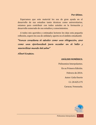 Por último.
Esperamos que este material les sea de gran ayuda en el
desarrollo de sus estudios tanto técnicos como universitarios,
estamos para contribuir con todos ustedes en la formación y
desarrollo esmerado de sus estudios y conocimientos.
A todos mis queridos y estimados lectores les dejo esta pequeña
reflexión, espero les sea de utilidad y aporte en el ámbito estudiantil.
“Nunca consideres el estudio como una obligación, sino
como

una

oportunidad

para

acceder

en

el

bello

y

maravilloso mundo del saber”
Albert Einstein.

ANÁLISIS NUMÉRICO.
Polinomios Interpolantes.
En su Primera Edición.
Febrero de 2014.
Autor: Ceila Osorio
C.I. 20.425.175
Caracas, Venezuela.

Polinomios Interpolantes.

9

 