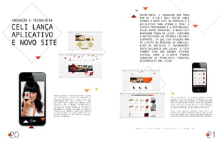 Inovação e tecnologia
Celi lança
aplicativo
e novo site
Sempre um passo à frente no mercado, o grupo
Celi não poderia deixar de acompanhar as
mudanças tecnológicas e trazer ainda mais
praticidade para seus clientes. O novo
Celi Mall Decor surgiu para agregar novos
conceitos, uma linguagem contemporânea e
digital dentro do segmento. A nova marca,
em forma de prisma, simboliza o futuro e
representa a junção de todas as lojas e
franquias que compõem o espaço mais badalado
da Coroa do Meio. O formato geométrico traz
as cores da Celi D, Celi Básica, Florense,
Saccaro e Caderode.
Entretanto, a inovação não para
por aí. O Celi Mall Decor lança
também o novo site da empresa e o
aplicativo para Iphone e IPAD. A
Teaser Propaganda é a responsável
pelos novos produtos. O novo site
agregará todas as lojas, suprindo
a necessidade de atender com mais
conforto, já que sua atuação não
se limita ao mercado de Aracaju.
Além de notícias e informações
institucionais das lojas, o site
também terá uma grande vitrine
virtual onde o cliente poderá
conhecer os principais produtos
disponíveis nas lojas.
21
Com o aplicativo, os clientes poderão acessar
artigos e ver quais produtos combinam com o seu
ambiente. Para os arquitetos, a grande novidade
será a criação de uma lista de ‘favoritos’ de acordo
com o perfil do cliente que ele está atendendo.
Assim, será possível montar todo o projeto e exibir
as peças escolhidas no seu próprio escritório.
Todas essas grandes mudanças fazem parte do
projeto de reposicionamento digital que a Celi
está realizando com a mesma qualidade conhecida
durante os 30 anos de atuação no mercado sergipano.
20
w w w . c e l i m a l l d e c o r . c o m . b r
 