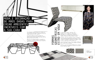 Se a roupa que você escolhe para usar reflete a sua
personalidade e estado de espírito, as peças que
você seleciona para compor os ambientes da sua casa
também dizem muito ao seu respeito.
As últimas tendências da moda reveladas nas
passarelas dos desfiles mais importantes de todo o
mundo trouxeram à tona algumas inspirações que você
pode levar para dentro de casa.
Que tal aliar seu gosto pessoal às novidades do
mercado e criar ambientes modernos, personalizados
e antenados com o que há de mais atual no mundo da
moda e da decoração?
28
As padronagens gráficas apareceram com
destaque nas criações de alguns dos
estilistas mais renomados e desejados
mundialmente. A coleção primavera-verão 2013
de Marc Jacobs, por exemplo, apontou para esta
tendência e abusou das formas em preto e branco.
Nas peças, uma forte referência à Op-art, movimento
artístico surgido na década de 60 e que tem como principais
representantes Alexander Calder e Victor Vasarely. A ideia
é causar a sensação de movimento das imagens criadas
através da combinação de figuras geométricas.
O estilista Riccardo Tisci, um dos grandes criadores da
moda da atualidade, trabalhou com o grafismo nos modelos
que criou para a grife Givenchy.
No Brasil, a estilista Fernanda Yamamoto usou a ilusão de
ótica não apenas nas estampas dos tecidos de sua coleção,
mas nas formas das roupas.
Formas
geométricas
estãoemvoga 29
2
3
1- BUFFET CERTI
2- POLTRONA F1
3- POLTRONA SO FABULOUS
4- TAPETES SANTA MÔNICA -
COLEÇÃO GALERIA
Moda e decoração
de mãos dadas para
criar ambientes
incríveis com
a sua cara
4
1
 