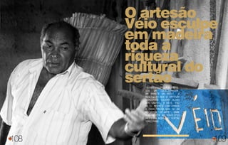 108
O artesão
Véio esculpe
em madeira
toda a
riqueza
cultural do
sertão“Eunãosouumcomerciante,
sou um colecionador,
um amante da arte”. A
descrição que o artesão
sergipano Cícero Alves
dos Santos, o Véio, faz
de si mesmo é confirmada
a cada passo que se dá
no sítio ‘Só Arte’, onde
ele reside no município
de Feira Nova, no sertão
sergipano.
109
 