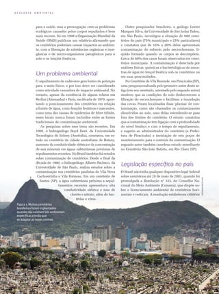 G E O L O G I A A M B I E N T A L
Figura 1. Muitos cemitérios
brasileiros foram implantados
quando não existiam leis ambientais
específicas e terão que
se adaptar as novas normas
26 • Ciência Hoje • vol. 4 4 • nº 263
para a saúde, mas a preocupação com os problemas
ecológicos causados pelos corpos sepultados é bem
mais recente. Só em 1998 a Organização Mundial da
Saúde (OMS) publicou um relatório afirmando que
os cemitérios poderiam causar impactos ao ambien-
te, com a liberação de substâncias orgânicas e inor-
gânicas e de micro-organismos patogênicos para o
solo e os lençóis freáticos.
Um problema ambiental
O sepultamento de cadáveres gera fontes de poluição
para o meio físico, e por isso deve ser considerado
como atividade causadora de impacto ambiental. No
entanto, apesar da existência de alguns relatos em
Berlim (Alemanha) e Paris, na década de 1970, apon-
tando o posicionamento dos cemitérios em relação
a fontes de água, como lençóis freáticos e nascentes,
como uma das causas de epidemias de febre tifóide,
esses locais nunca foram incluídos entre as fontes
tradicionais de contaminação ambiental.
As pesquisas sobre esse tema são recentes. Em
1995, o hidrogeólogo Boyd Dent, da Universidade
Tec­nológica de Sidney (Austrália), constatou, em es­
tudo no cemitério da cidade australiana de Botany,
aumento da condutividade elétrica e da concentração
de sais minerais em águas subterrâneas próximas de
sepultamentos recentes. No Brasil também há estudos
sobre contaminação de cemitérios. Desde o final da
década de 1980, o hidrogeólogo Alberto Pacheco, da
Universidade de São Paulo, realiza estudos sobre a
contaminação nos cemitérios paulistas de Vila Nova
Cachoeirinha e Vila Formosa. Em um cemitério de
Santos (SP), a água subterrânea próxima a sepul­
tamentos recentes apresentava alta
con­dutividade elétrica e íons de
cloreto e nitrato, além de bac-
térias e vírus.
Outro pesquisador brasileiro, o geólogo Leziro
Marques Silva, da Universidade de São Judas Tadeu,
em São Paulo, investigou a situação de 600 cemi­-
térios do país (75% municipais e 25% particula­res)
e constatou que de 15% a 20% deles apresentam
contaminação do subsolo pelo necrochorume, lí-
quido formado quando os corpos se decompõem.
Cerca de 60% dos casos foram observados em cemi-
térios municipais. A contaminação é detectada por
análises físicas, químicas e bacteriológicas de amos-
tras de água do lençol freático sob os cemitérios ou
em suas proximidades.
No Cemitério de Vila Rezende, em Piracicaba (SP),
uma pesquisa realizada pelo primeiro autor deste ar-
tigo (em seu mestrado, orientado pelo segundo autor)
mostrou que as condições do solo desfavorecem a
filtração do necrochorume e facilitam a inundação
das covas. Foram localizadas duas ‘plumas’ de con-
taminação, como são chamados os contaminantes
dissolvidos no solo, uma delas estendendo-se para
fora dos limites do cemitério. O estudo constatou
que a contaminação tem ligação com a profundidade
do nível freático e com o tempo de sepultamento,
e sugeriu ao administrador do cemitério (a Prefei-
tura de Piracicaba) a instalação de seis poços de
monitoramento para o controle da contaminação. O
segundo autor também coordena estudo semelhante
no Cemitério São João Batista, em Rio Claro (SP).
Legislação específica no país
O Brasil não tinha qualquer dispositivo legal federal
sobre cemitérios até 28 de maio de 2003, quando foi
promulgada a Resolução nº 335, do Conselho Na-
cional do Meio Ambiente (Conama), que dispõe so-
bre o licenciamento ambiental de cemitérios hori-
zontais e verticais. A resolução estabeleceu critérios
Fotocícerorodrigues
 
