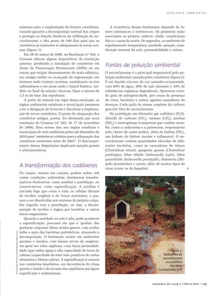 setembro de 20 09 • Ciência Hoje • 2 7
G E O L O G I A A M B I E N T A L

A ocorrência desses fenômenos depende de fa-
tores intrínsecos e extrínsecos. Os primeiros estão
associados ao próprio cadáver: idade, constituição
física e causa da morte. Os segundos, ao ambiente de
sepultamento: temperatura, umidade, aeração, cons-
tituição mineral do solo, permeabilidade e outros.
Fontes de poluição ambiental
O necrochorume é o principal responsável pela po-
luição ambiental causada pelos cemitérios (figura 2).
É um líquido viscoso, de cor castanho-acinzentada,
com 60% de água, 30% de sais minerais e 10% de
substâncias orgânicas degradáveis. Apresenta varia-
do grau de patogenicidade, por causa da presença
de vírus, bactérias e outros agentes causadores de
doenças. Cada quilo de massa corpórea do cadáver
gera 0,6 litro de necrochorume.
Na putrefação são liberados gás sulfídrico (H2
S),
dióxido de carbono (CO2
), metano (CH4
), amônia
(NH3
) e mercaptanas (compostos que contêm enxo-
fre, como a cadaverina e a putrescina, responsáveis
pelo cheiro de carne podre), além da fosfina (PH3
),
um hidrato de fósforo incolor e inflamável. O ne­
crochorume contém quantidades elevadas de dife-
rentes bactérias, como as causadoras de tétano
(Clostridium tetani), gangrena gasosa (Clostridium
perfringes), febre tifóide (Salmonella typhi), febre
parasitóide (Salmonella paratyphi), disenteria (Shi-
gella dysenteriae) e outras, além de muitos tipos de
vírus (como os da hepatite).
FotoAlbertoPachecoeBolívarAntunesMatos(2000)
Figura 2.
Vazamento de
necrochorume
no cemitério
Vila Nova
Cachoeirinha (SP)
mínimos para a implantação de futuros cemitérios,
visando garantir a decomposição normal dos corpos
e proteger os lençóis freáticos da infiltração do ne-
crochorume, e deu prazo de 180 dias para que os
cemitérios já existentes se adequassem às novas nor-
mas (figura 1).
Em 28 de março de 2006, na Resolução nº 368, o
Conama alterou alguns dispositivos da resolução
anterior, proibindo a instalação de cemitérios em
Áreas de Preservação Permanente (APPs) ou em
outras que exijam desmatamento da mata atlântica,
em estágio médio ou avançado de regeneração, em
terrenos onde existem cavernas, sumidouros ou rios
subterrâneos e em áreas onde o lençol freático, me-
dido no final da estação chuvosa, fique a menos de
1,5 m da base das sepulturas.
A partir da entrada em vigor dessa resolução, os
órgãos ambientais estaduais e municipais passaram
a ter a obrigação de licenciar e fiscalizar a implanta-
ção de novos cemitérios. O prazo de adequação dos
cemitérios antigos, porém, foi eliminado por nova
resolução do Conama (nº 402, de 17 de novembro
de 2008). Essa norma deu aos órgãos estaduais e
municipais de meio ambiente prazo até dezembro de
2010 para “estabelecer critérios para a adequação dos
cemitérios existentes antes de 2003”. O descumpri-
mento dessas disposições implicará sanções penais
e administrativas.
A transformação dos cadáveres
Os corpos, mesmo em caixões, podem sofrer, sob
certas condições ambientais, fenômenos transfor­
mativos destrutivos, como autólise e putrefação, ou
conservativos, como saponificação. A autólise é
iniciada logo que cessa a vida: as células deixam
de receber oxigênio e de trocar nutrientes, e pas­-
sam a ser dissolvidas por enzimas do próprio corpo.
Em seguida vem a putrefação, ou seja, a decom­
posição de tecidos e órgãos por bactérias e outros
mi­cro-or­ganismos.
Quando a umidade no solo é alta, pode acontecer
a saponificação, processo em que a ‘quebra’ das
gorduras corporais libera ácidos graxos, cuja acidez
inibe a ação das bactérias putrefativas, atrasando a
decomposição. O fenômeno ocorre em ambientes
quentes e úmidos, com baixos níveis de oxigênio,
em geral em solos argilosos, com baixa permeabili-
dade (que retêm água) e alta capacidade de troca de
cátions (capacidade de reter íons positivos de certos
elementos e liberar outros). A saponificação é comum
nos cemitérios brasileiros, em decorrência do clima
quente e úmido e da invasão das sepulturas por águas
superficiais e subterrâneas.
 