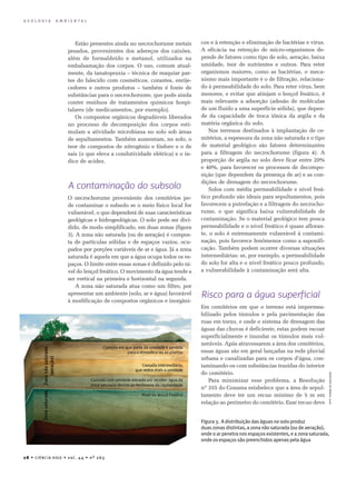 28 • Ciência Hoje • vol. 4 4 • nº 263
G E O L O G I A A M B I E N T A L
cos e à retenção e eliminação de bactérias e vírus.
A eficácia na retenção de micro-organismos de-
pende de fatores como tipo de solo, aeração, baixa
umidade, teor de nutrientes e outros. Para reter
organismos maiores, como as bactérias, o meca-
nismo mais importante é o de filtração, relaciona-
do à permeabilidade do solo. Para reter vírus, bem
menores, e evitar que atinjam o lençol freático, é
mais relevante a adsorção (adesão de moléculas
de um fluido a uma superfície sólida), que depen-
de da capacidade de troca iônica da argila e da
matéria orgânica do solo.
Nos terrenos destinados à implantação de ce-
mitérios, a espessura da zona não saturada e o tipo
de material geológico são fatores determinantes
para a filtragem do necrochorume (figura 4). A
proporção de argila no solo deve ficar entre 20%
e 40%, para favorecer os processos de decompo­
sição (que dependem da presença de ar) e as con­
dições de drenagem do necrochorume.
Solos com média permeabilidade e nível freá-
tico profundo são ideais para sepultamentos, pois
favorecem a putrefação e a filtragem do necrocho-
rume, o que significa baixa vulnerabilidade de
contaminação. Se o material geológico tem pouca
permeabilidade e o nível freático é quase afloran-
te, o solo é extremamente vulnerável à contami-
nação, pois favorece fenômenos como a saponifi-
cação. Também podem ocorrer diversas situações
intermediárias: se, por exemplo, a permeabilidade
do solo for alta e o nível freático pouco profundo,
a vulnerabilidade à contaminação será alta.
Risco para a água superficial
Em cemitérios em que o terreno está impermea­
bilizado pelos túmulos e pela pavimentação das
ruas em torno, e onde o sistema de drenagem das
águas das chuvas é deficiente, estas podem escoar
superficialmente e inundar os túmulos mais vul-
neráveis. Após atravessarem a área dos cemitérios,
essas águas são em geral lançadas na rede pluvial
urbana e canalizadas para os corpos d’água, con-
taminando-os com substâncias trazidas do interior
do cemitério.
Para minimizar esse problema, a Resolução
nº 355 do Conama estabelece que a área de sepul-
tamento deve ter um recuo mínimo de 5 m em
relação ao perímetro do cemitério. Esse recuo deve
Estão presentes ainda no necrochorume metais
pesados, provenientes dos adereços dos caixões,
além de formaldeído e metanol, utilizados na
embalsamação dos corpos. O uso, comum atual-
mente, da tanatopraxia – técnica de maquiar par­-
tes do falecido com cosméticos, corantes, enrije­
ce­dores e outros produtos – também é fonte de
substâncias para o necrochorume, que pode ainda
conter resíduos de tratamentos químicos hospi­
talares (de medicamentos, por exemplo).
Os compostos orgânicos degradáveis liberados
no processo de decomposição dos corpos esti­
mulam a atividade microbiana no solo sob áreas
de se­pultamentos. Também aumentam, no solo, o
teor de compostos de nitrogênio e fósforo e o de
sais (o que eleva a condutividade elétrica) e o ín-
dice de acidez.
A contaminação do subsolo
O necrochorume proveniente dos cemitérios po­
de contaminar o subsolo se o meio físico local for
vul­nerável, o que dependerá de suas características
geológicas e hidrogeológicas. O solo pode ser divi­
di­do, de modo simplificado, em duas zonas (figura
3). A zona não saturada (ou de aeração) é compos­-
ta de partículas sólidas e de espaços vazios, ocu­
pados por porções variáveis de ar e água. Já a zona
saturada é aquela em que a água ocupa todos os es­
paços. O limite entre essas zonas é definido pelo ní-
vel do lençol freático. O movimento da água ten­de a
ser vertical na primeira e horizontal na segunda.
A zona não saturada atua como um filtro, por
apresentar um ambiente (solo, ar e água) favorável
à modificação de compostos orgânicos e inorgâni-
AdaptadodeBraga,2006
Figura 3. A distribuição das águas no solo produz
duas zonas distintas, a zona não saturada (ou de aeração),
onde o ar penetra nos espaços existentes, e a zona saturada,
onde os espaços são preenchidos apenas pela água
 