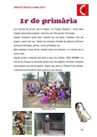 CERVETÓ REVISTA MARÇ 2012




       1r de primària
Les tutores de primer són la Isabel i la Teresa Diumaró, i totes dues

classes tenen noms originals i divertits com: Els Cavalls i Els Coales.

Aquest trimestre estan fent treballs del cos humà, treballen tots els

òrgans i parts del cos. També fan diversos treballs de plàstica utilitzant

diferents tècniques: pintura, ceres, grafismes, etc.

Més endavant, faran altres treballs sobre els aliments i la història de la

nostra vida,...

Aquest primer trimestre han anat a veure les titelles: TEIA MONER i al

Cim de les Àligues on van poder gaudir d un dia magnífic envoltats d animals

meravellosos com són les àguiles. Aquest any, aniran a l Estartit de colònies,

i conviuran uns fantàstics dies junts a la vora del mar.




                                Excursió al cim




                                                                           10
 