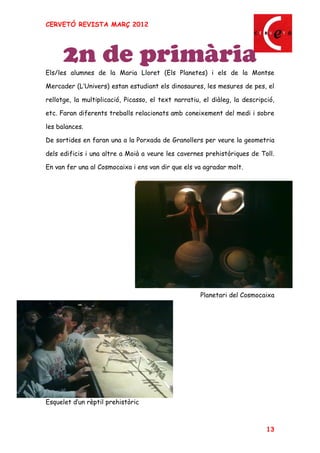 CERVETÓ REVISTA MARÇ 2012




      2n de primària
Els/les alumnes de la Maria Lloret (Els Planetes) i els de la Montse

Mercader (L Univers) estan estudiant els dinosaures, les mesures de pes, el

rellotge, la multiplicació, Picasso, el text narratiu, el diàleg, la descripció,

etc. Faran diferents treballs relacionats amb coneixement del medi i sobre

les balances.

De sortides en faran una a la Porxada de Granollers per veure la geometria

dels edificis i una altre a Moià a veure les cavernes prehistòriques de Toll.

En van fer una al Cosmocaixa i ens van dir que els va agradar molt.




                                                      Planetari del Cosmocaixa




Esquelet d un rèptil prehistòric



                                                                             13
 