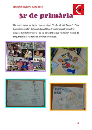 CERVETÓ REVISTA MARÇ 2012




      3r de primària
Els nens i nenes de tercer (que es diuen El Castell del Terror i Les

Bruixes i Bruixots") de l escola Cervetó han treballat aquest trimestre:

dibuixos d animals inventats i de les estacions en que van néixer, figures de

fang, treballs de les famílies, pintures artístiques...




                                                                           14
 