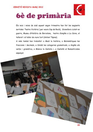 CERVETÓ REVISTA MARÇ 2012




  6è de primària
  Els nois i noies de sisè aquest segon trimestre han fet les següents

  sortides: Teatre Victòria ( per veure Cop de Rock), Granollers ciutat en

  guerra, Museu d Història de Barcelona, teatre d anglès a La Caixa, el

  talleret i el taller de viure l art (Antoni Tàpies).

  A més també han treballat: a Medi la història, a Matemàtiques les

  fraccions i decimals, a Català les categories gramaticals, a Anglès els

  verbs i gramàtica, a Música la Cantata i, a Castellà el Romanticisme

  espanyol.




                                                                       20
 