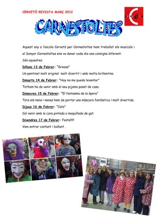 CERVETÓ REVISTA MARÇ 2012




Aquest any a l escola Cervetó per Carnestoltes hem treballat els musicals i

el Senyor Carnestoltes ens va donar cada dia una consigna diferent.

Són aquestes:

Dilluns 13 de Febrer: Grease

Un pentinat molt original molt divertit i amb molta brillantina.

Dimarts 14 de Febrer: Hoy no me puedo levantar

Tothom ha de venir amb el seu pijama posat de casa.

Dimecres 15 de Febrer: El fantasma de la òpera

Tots els nens i nenes hem de portar una màscara fantàstica i molt divertida.

Dijous 16 de Febrer: Cats

Cal venir amb la cara pintada o maquillada de gat.

Divendres 17 de Febrer: Festa!!!!!

Vam entrar cantant i ballant .




                                                                         21
 
