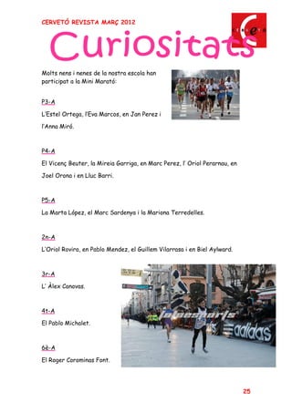 CERVETÓ REVISTA MARÇ 2012




Molts nens i nenes de la nostra escola han
participat a la Mini Marató:


P3-A

L Estel Ortega, l Eva Marcos, en Jan Perez i

l Anna Miró.



P4-A

El Vicenç Beuter, la Mireia Garriga, en Marc Perez, l Oriol Perarnau, en

Joel Orona i en Lluc Barri.



P5-A

La Marta López, el Marc Sardenya i la Mariona Terredelles.



2n-A

L Oriol Rovira, en Pablo Mendez, el Guillem Vilarrasa i en Biel Aylward.



3r-A

L Àlex Canovas.



4t-A

El Pablo Michalet.



6è-A

El Roger Corominas Font.




                                                                           25
 