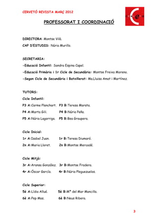 CERVETÓ REVISTA MARÇ 2012


                 PROFESSORAT I COORDINACIÓ


DIRECTORA: Montse Vilà.

CAP D ESTUDIS: Núria Murillo.



SECRETARIA:

-Educació Infantil: Sandra Espina Capel.

-Educació Primària i 1r Cicle de Secundària: Montse Freixa Moreno.

-Segon Cicle de Secundària i Batxillerat: Ma.Lluisa Amat i Martínez.



TUTORS:

Cicle Infantil:

P3 A:Carme Planchart. P3 B:Teresa Marata.

P4 A:Marta Gili.        P4 B:Núria Peña.

P5 A:Núria Lagarriga.   P5 B:Bea Graupera.



Cicle Inicial:

1r A:Isabel Juan.       1r B:Teresa Diumaró.

2n A:Maria Lloret.      2n B:Montse Mercadé.



Cicle Mitjà:

3r A:Aransa González. 3r B:Montse Fradera.

4r A:Óscar García.      4r B:Núria Pleguezuelos.



Cicle Superior:

5è A:Lídia Allué.       5è B:Mª del Mar Mancilla.

6è A:Pep Mas.           6è B:Neus Ribera.



                                                                       3
 