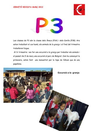 CERVETÓ REVISTA MARÇ 2012




Les classes de P3 són la classe dels Ànecs (P3A) i dels Conills (P3B). Ara

estan treballant el cos humà, els animals de la granja i al final del trimestre

treballaran l aigua.

Al 1r trimestre van fer una excursió a la granja per treballar els animals i

el passat dia 9 de març una excursió al parc de Malgrat. Com ha començat la

primavera, estan fent    una manualitat per la tapa de l àlbum que és una

papallona.



                                                    Excursió a la granja




                                                                             5
 