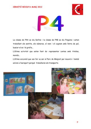 CERVETÓ REVISTA MARÇ 2012




La classe de P4A es diu Dofins i la classe de P4B es diu Pingüins i estan

treballant els sentits, els números, el nom i el cognom amb lletra de pal,

buscar el so i la grafia...

L última activitat que estan fent és: representar contes amb titelles,

murals...

L última excursió que van fer va ser al Parc de Malgrat per moure s i també

aniran a l aeroport perquè treballaran els transports.




                                                                        7
 