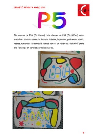 CERVETÓ REVISTA MARÇ 2012




Els alumnes de P5A (Els Lleons) i els alumnes de P5B (Els Búfals) estan

treballant diverses coses: la lletra D, la frase, la paraula, problemes, sumes,

restes, números i l alimentació. També han fet un taller de Joan Miró. Entre

ells fan grups en parelles per relacionar-se.




                                                                             8
 