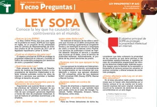 ¿Qué es la Ley SOPA?
La Stop Online Piracy Act (Ley para dete-
ner la piratería en línea), SOPA por sus siglas
en inglés, es un proyecto de ley presentado
ante la Cámara de Representantes de Esta-
dos Unidos el 26 de octubre de 2011 por el
legislador republicano Lamar S. Smith.
¿Cuál es el objetivo de esta Ley?
El objetivo principal de SOPA es proteger la
propiedad intelectual en internet y combatir el
tráfico de contenidos protegidos por derechos
de autor y propiedad intelectual.
¿Qué trata esta Ley?
Este proyecto de ley habilita al Departa-
mento de Justicia de Estados Unidos y a los
propietarios de derechos intelectuales a ob-
tener órdenes judiciales contra los sitios de
internet o servicios que permitan o faciliten
infringir el derecho de autor.
¿Cuáles son los argumentos para la
aplicación de esta Ley?
Argumentan que quienes llevan a cabo es-
tas prácticas de piratería despojan de sus
ingresos a los creadores de contenido, ade-
más de que consiguen ganancias ilegítimas
a través del robo de propiedad intelectual, lo
que se traduce en pérdidas económicas y de
empleos.
¿Qué acciones se tomarán para
quien viole dicha Ley?
Se realizará el bloqueo de los sitios o servi-
cios que incurran en el delito (incluyendo alo-
jamiento o hosting); igualmente se congelarán
fondos y se restringirá el servicio a empresas
de cobro a través de internet como PayPal.
Los servicios de publicidad a través de inter-
net deberán bloquear el servicio a aquellos
que incurran en el delito, como el servicio de
publicidad AdSense. Adicionalmente, el pro-
yecto de ley prevé sanciones de prisión.
¿Quiénes son los que apoyan la ley
SOPA?
Los que apoyan la iniciativa son básicamen-
te los creadores de contenido, principalmente
de conglomerados en las industrias del cine,
televisión y música, que agrupan alrededor
de 142 compañías, entre las que destacan
SONY, Universal, EMI, Disney, ESPN, Warner
y Marvel Comics.
¿Quiénes están en contra de
SOPA?
Grupos de empresas y organizaciones que
le dan vida a internet, y que también tiene
gran poder como es el caso del Google, Fa-
cebook, Twitter, Wikipedia, Amazon, Yahoo,
Wordpress, entre otras.
¿Razones en contra de la Ley
Sopa?
Para los firmes detractores de dicha ley,
consideran que ésta vulneraría la privacidad
de los usuarios ya que daría permiso a las
autoridades estadounidenses a vigilarlos en
caso de considerarlos sospechosos de infrin-
gir los derechos intelectuales. Además supon-
dría riesgos para la libertad de la expresión y
fomentaría la censura porque los usuarios no
podrían comentar u ofrecer enlaces de conte-
nido protegido.
¿Cómo afectaría esta Ley en el ám-
bito educativo?
En el área educativa nadie podría enseñar
cosas que no hayan sido descubiertas por sí
mismo, porque si no se cuenta con la auto-
rización expresa del autor original, implicaría
incurrir en la violación de derechos de autor,
convirtiéndose en un acto ilegal.
Conoce la ley que ha causado tanta
controversia en el mundo.
Tecno Preguntas |
Revista Tecnología Educativa
Es otra propuesta
de ley antipiratería.
ley pipa(protect ip act)
LEY SOPA
Política Digital en Líneaƒƒ
Innovación Gubernamental
El Universal Tecnología, Ciencia y Tierra
Por: Germán Sánchez
El objetivo principal de
SOPA es proteger
la propiedad intelectual
en internet.
 