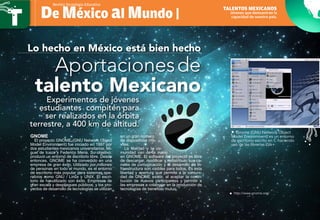 De México al Mundo |
Revista Tecnología Educativa
Aportacionesde
talento Mexicano
Lo hecho en México está bien hecho
Jóvenes que demuestran la
capacidad de nuestro país.
Talentos Mexicanos
Experimentos de jóvenes
estudiantes compiten para
ser realizados en la órbita
terrestre, a 400 km de altitud.
GNOME
El proyecto GNOME (GNU Network Object
Model Environment) fue iniciado en 1997 por
dos estudiantes mexicanos universitarios, Mi-
guel de Icaza y Federico Mena. Su objetivo:
producir un entorno de escritorio libre. Desde
entonces, GNOME se ha convertido en una
empresa de gran éxito. Utilizado por millones
de personas en todo el mundo, es el entorno
de escritorio más popular para sistemas ope-
rativos como GNU / Linux y UNIX. El escri-
torio se ha utilizado con éxito. Empresas de
gran escala y despliegues públicos, y los pro-
yectos de desarrollo de tecnologías se utilizan
en un gran número
de dispositivos mó-
viles.
La libertad y la co-
munidad van de la mano
en GNOME. El software del proyecto es libre
de descargar, modificar y redistribuir, sus ca-
nales de comunicación y el desarrollo de in-
fraestructura son visibles para todos. Es esta
libertad y apertura que permite a la comuni-
dad de GNOME existir, al aceptar la contri-
bución de nuevos participantes y permitir a
las empresas a colaborar en la producción de
tecnologías de beneficio mutuo.
• Gnome (GNU Network Object
Model Environment) es un entorno
de escritorio escrito en C haciendo
uso de las librerías Gtk+.
http://www.gnome.org/ƒƒ
 