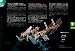 Llevan su tarea al espacio
Experimentos de jóvenes estudiantes com-
piten para ser realizados en la órbita terrestre,
a 400 km de altitud.
Comprobar una ley de la física ya conocida
parece una tarea escolar rutinaria. Pero si en
vez de un laboratorio terrestre se usa la Esta-
ción Espacial Internacional (EEI) como plata-
forma, los resultados pueden ser insospecha-
dos. Con esta meta los estudiantes Mariana
Infante y Claudio Nahmad echaron a volar su
imaginación para diseñar, por separado y sin
asesoría de profesores, un par de experimen-
tos científicos que podrían poner el nombre
de México en el cielo.
Mariana (17 años), alumna de preparatoria
en el Tecnológico de Monterrey y Claudio (18
años), oyente de la carrera de Física en la Fa-
cultad de Ciencias de la UNAM, figuran en la
lista de 60 finalistas en el concurso internacio-
nal SpaceLab.
El certamen, organizado por YouTube y Le-
novo con apoyo de agencias espaciales con-
vocó a 2 mil jóvenes de 200 países, quienes
“subieron” videos con sus propuestas de ex-
perimentos a esta red social digital.
Impulso angular y densidad
“Jugando con nuestras bicis mi hermano y
yo vimos que podíamos movernos sobre una
base con sólo la ayuda de una llanta que gira.
Investigué un poco más sobre esto y se me
ocurrió presentarlo en el video”, comenta la
estudiante. El principio físico que Mariana
describe y que antes había visto en una clase
es el de conservación del momento o impul-
so angular: al sostener una llanta por su eje
de rotación, el movimiento se transfiere a una
persona si está en una silla giratoria.
La estudiante propone que, al no existir
“arriba” ni “abajo” ni tampoco gravedad terres-
tre en el espacio, algo tan sencillo como una
rueda de bicicleta ayudaría a los astronautas
en la EEI a desplazarse fácilmente y con un
gasto mínimo de energía.
Por su parte, Claudio Nahamad
ideó un dispositivo para analizar
la distribución de fluidos que
tienen diferentes densidades. En la Tierra,
al combinar en un recipiente un fluido menos
denso con otro de mayor densidad (como acei-
te y agua), el primero tenderá a flotar. Pero en
el espacio tal vez, este efecto cambiaría. Así
que Claudio diseñó un sistema de inyección
de fluidos dentro de un cilindro de plástico.
Su hipótesis es que en la microgravedad
de la EEI los fluidos menos densos generarán
esferas que envolverán a los de mayor densi-
dad, en el centro. Probar esto, dice, ayudaría
a entender la formación de planetas gaseosos
(como Júpiter), pues los gases también son
fluidos.
2000
200
Jóvenes
Países
Convocatoria
•Estación Espacial
Internacional
12
El Universalƒƒ
Sección Culturaƒƒ
Por: Guillermo Cárdenas Guzmánƒƒ
 