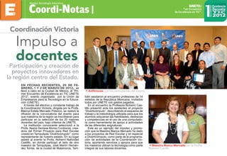 Participación y creación de
proyectos innovadores en
la región centro del Estado.
Impulso a
docentes
Coordi-Notas |
Revista TecnologÍa Educativa
1er Encuentro
de Excelencia en TIC.
UNETE:
Coordinación Victoria
En fechas recientes, 29 de Fe-
brero, 1 y 2 de Marzo de 2012, se
llevó a cabo en la Ciudad de México, el “Pri-
mer Encuentro de Excelencia en TIC UNETE
2012”, evento organizado por la Unión de
Empresarios para la Tecnología en la Educa-
ción (UNETE).
A través del efectivo y constante trabajo de
la Coordinación Victoria, dirigida por la Profa.
Blanca Estela Mercado Polanco, se realizó la
difusión de la convocatoria del evento para
que maestros de la región se inscribieran para
participar en la selección de los 20 mejores
docentes del país, bajo criterios de UNETE.
La institución convocante seleccionó a la
Profa. Ileana Denisse Alonso Contreras, crea-
dora del Primer Proyecto para Red Escolar
creado en Tamaulipas “Diverticómputo”, como
representante de nuestro estado. En su lugar
asistió al evento la Profa. Nohemí Natividad
Castillo, en donde participó al lado de otro
maestro de Tamaulipas, José Martín Hernán-
dez Torres, de la ciudad de Matamoros. Tam-
bién asistieron al encuentro profesores de 14
estados de la República Mexicana, invitados
todos por UNETE con gastos pagados.
En el encuentro la Profesora Nohemí Cas-
tillo presentó ante los asistentes el proyecto
“Diverticómputo”, describiendo el esquema de
trabajo y la metodología utilizada para que los
alumnos adquieran las habilidades, destrezas
y competencias en el uso de una computado-
ra como herramienta de apoyo a actividades
de las diferentes asignaturas.
Este es un ejemplo del impulso y promo-
ción que la Maestra Blanca Mercado ha dado
a los proyectos de Red Escolar y en especial
a Diverticómputo, como parte de la programa-
ción de actividades de la Coordinación Vic-
toria, aportando servicios y apoyos para que
los maestros utilicen la tecnología como parte
integral de sus labores docentes.
• Anfitriones con los participantes del evento
• Maestra Blanca Mercado con la Profra.
Nohemí Castillo
 