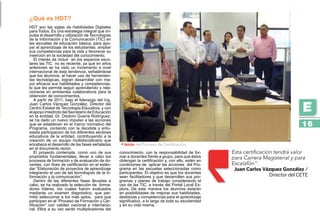 ¿Qué es HDT?
HDT son las siglas de Habilidades Digitales
para Todos. Es una estrategia integral que im-
pulsa el desarrollo y utilización de Tecnologías
de la Información y la Comunicación (TIC) en
las escuelas de educación básica, para apo-
yar el aprendizaje de los estudiantes, ampliar
sus competencias para la vida y favorecer su
inserción en la sociedad del conocimiento.
El interés de incluir en los espacios esco-
lares las TIC no es reciente, ya que en años
anteriores se ha visto un incremento a nivel
internacional de esta tendencia, señalándose
que los alumnos, al hacer uso de herramien-
tas tecnológicas, logran desarrollar con ma-
yor eficacia sus habilidades y competencias,
lo que les permite seguir aprendiendo y rela-
cionarse en ambientes colaborativos para la
obtención de conocimientos.
A partir de 2011, bajo el liderazgo del Ing.
Juan Carlos Vázquez González, Director del
Centro Estatal de Tecnología Educativa, y con
elapoyoirrestrictodelSecretariodeEducación
en la entidad, Dr. Diódoro Guerra Rodríguez,
se ha dado un nuevo impulso a las acciones
que se establecen en el marco normativo del
Programa, contando con la decidida y entu-
siasta participación de los diferentes sectores
educativos de la entidad, contribuyendo a la
creación de un equipo multidisciplinario que
encabeza el desarrollo de las fases señaladas
en el documento rector.
El proyecto contempla, como uno de sus
propósitos fundamentales, llevar a cabo los
procesos de formación y de evaluación de do-
centes, con fines de certificación en el están-
dar “Elaboración de proyectos de aprendizaje
integrando el uso de las tecnologías de la in-
formación y la comunicación”.
Dentro de las diferentes fases llevadas a
cabo, se ha realizado la selección de forma-
dores líderes, los cuales fueron evaluados
mediante un examen diagnóstico, que per-
mitió seleccionar a los más aptos, para que
participen en el “Proceso de Formación y Cer-
tificación” con validez nacional e internacio-
nal. Ellos a su vez serán multiplicadores del
conocimiento, con la responsabilidad de for-
mar a docentes frente a grupo, para que éstos
obtengan la certificación y, con ello, estén en
condiciones de aplicar las acciones del Pro-
grama en las escuelas seleccionadas como
participantes. El objetivo es que los docentes
sean facilitadores y que desarrollen sus pro-
gramas y planes de trabajo considerando el
uso de las TIC, a través del Portal Local Ex-
plora. De esta manera los alumnos estarán
en posibilidades de mejorar sus habilidades,
destrezas y competencias para el aprendizaje
significativo, a lo largo de toda su escolaridad
y en su vida misma.
• Inicio del Proceso de Certificación
Esta certificación tendrá valor
para Carrera Magisterial y para
Escalafón.
Juan Carlos Vázquez González /
Director del CETE
16
 