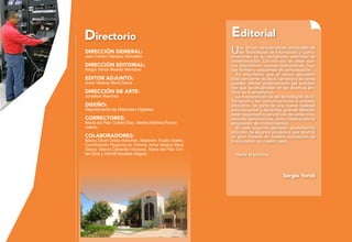 Editorial
Una de las características principales de
las Tecnologías de Información y Comu-
nicaciones es su vertiginosa velocidad de
transformación. Día con día se crean nue-
vos dispositivos, nuevas aplicaciones, nue-
vas formas y esquemas de comunicación.
Es importante que el sector educativo
esté pendiente de esos cambios y de cómo
pueden afectar positivamente las activida-
des que se desarrollan en los diversos ám-
bitos de la enseñanza.
La incorporación de las tecnologías de in-
formación y las comunicaciones al proceso
educativo, es parte de una nueva realidad
para docentes y discentes quienes deberán
estar capacitados para el uso de estas inno-
vadoras herramientas, como medios para la
adquisición de conocimientos.
En este segundo ejemplar, presentamos
artículos de algunos proyectos que tendrán
un gran impacto en nuestra concepción de
la educación en nuestro país.
Hasta la próxima.
Sergio Yorick
Directorio
dirección general:
Juan Carlos Vázquez González
dirección editorial:
Sergio Yorick Álvarez Montalvo
editor adjunto:
Anna Yessica Mora Garza
dirección de arte:
Jonathan Ramírez
diseño:
Departamento de Materiales Digitales
correctores:
María del Pilar Cortés Díaz, Martha Martina Rocha
Juárez.
colaboradores:
Marco Olíver Ordaz Sánchez, Alejandro Trujillo Sotelo,
Coordinación Regional de Victoria, Anna Yessica Mora
Garza, Valeria Camarillo Vázquez, María del Pilar Cor-
tés Díaz y Xóchitl Bautista Segura.
 
