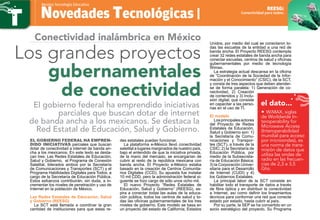 El gobierno federal ha empren-
dido iniciativas parciales que buscan
dotar de conectividad a internet de banda an-
cha a los mexicanos. En este texto se desta-
can tres: Las Redes Estatales de Educación,
Salud y Gobierno, el Programa de Conexión
Satelital, liderados ambos por la Secretaría
de Comunicaciones y Transportes (SCT) y el
Programa Habilidades Digitales para Todos, a
cargo de la Secretaría de Educación Pública.
Estos esfuerzos contribuirán, sin duda, a in-
crementar los niveles de penetración y uso de
Internet en la población de México.
Las Redes Estatales de Educación, Salud
y Gobierno (REESG)
La SCT está llamada a coordinar la gran
cantidad de instituciones para que estas re-
des estatales puedan funcionar.
La plataforma e-México llevó conectividad
satelital a lugares marginados de nuestro país,
bajo el entendido de que la iniciativa privada,
de la mano del mercado, se encargarían de
cubrir al resto de la república mexicana con
banda ancha. El Proyecto e-México estaba
basado en la creación de Centros Comunita-
rios Digitales (CCD). Su apuesta fue instalar
10 mil CDD, pero la administración federal si-
guiente se hizo cargo de sólo unos ocho mil.
El nuevo Proyecto “Redes Estatales de
Educación, Salud y Gobierno” (REESG), as-
pira a conectar todas las aulas de la educa-
ción pública, todos los centros de salud y to-
das las oficinas gubernamentales de los tres
niveles de gobierno. Este modelo se basa en
un proyecto del estado de California, Estados
Unidos, por medio del cual se conectaron to-
das las escuelas de la entidad a una red de
banda ancha. El Proyecto REESG contempla
crear 32 redes estatales de banda ancha para
conectar escuelas, centros de salud y oficinas
gubernamentales por medio de tecnología
Wimax.
La estrategia actual descansa en la oficina
de “Coordinación de la Sociedad de la Infor-
mación y el Conocimiento” (CSIC), de la SCT,
y consta de tres aspectos que deben atender-
se de forma paralela: 1) Generación de co-
nectividad, 2) Creación
de contenidos y 3) Inclu-
sión digital, que consiste
en capacitar a las perso-
nas en el uso de TI.
El modelo
Losprincipalesactores
del Proyecto de Redes
Estatales de Educación,
Salud y Gobierno son: 1)
la Secretaría de Comu-
nicaciones y Transpor-
tes (SCT), a través de la
CSIC; 2) la Secretaría de
Educación Pública, por
medio de la Subsecreta-
ría de Educación Básica;
3) la Corporación Univer-
sitaria para el Desarrollo
de Internet (CUDI) y 4)
los Gobiernos Estatales.
La principal labor de la SCT consiste en
habilitar todo el transporte de datos a través
de fibra óptica y en distribuir la conectividad
a Internet, así como definir los lineamientos
técnicos para conformar una red que conecte
estado por estado, hasta cubrir al país.
Por su parte, la SEP se ha convertido en un
socio estratégico del proyecto. Su Programa
Novedades Tecnológicas |
Revista Tecnología Educativa
Conectividad para todos.
REESG:
El gobierno federal ha emprendido iniciativas
parciales que buscan dotar de internet
de banda ancha a los mexicanos. Se destaca la
Red Estatal de Educación, Salud y Gobierno.
Conectividad inalámbrica en México
Los grandes proyectos
gubernamentales
de conectividad
el dato...
• WiMAX, siglas
de Worldwide In-
teroperability for
Microwave Access
(Interoperabilidad
mundial para acceso
por microondas), es
una norma de trans-
misión de datos que
utiliza las ondas de
radio en las frecuen-
cias de 2,3 a 3,5
Ghz.
 