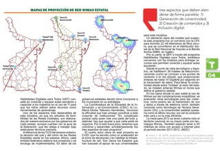 Habilidades Digitales para Todos (HDT) con-
siste en conectar y equipar aulas escolares y
capacitar a los maestros en el uso de TI para
que los niños utilicen estos recursos como
herramientas de aprendizaje.
Uno de los aspectos más destacables de
esta iniciativa, es que los estudios de facti-
bilidad de las Redes Estatales, son elabora-
dos de manera exclusiva por los gobiernos de
cada estado, aunque cuentan con la guía de
la federación, que les obliga a trabajar bajo
estándares técnicos precisos.
Adiferencia de los CCD del sexenio anterior,
la decisión del qué y del cómo de las Redes
Estatales reside en los estados. Ahora, cada
entidad federativa elabora sus proyectos y se
encarga de implementarlos. Es labor de los
gobiernos estatales decidir cómo incorporar a
los municipios en su estrategia.
La Coordinadora de la Sociedad de la In-
formación y el Conocimiento (CSIC), la Lic.
María Eloísa Talavera Hernández, reconoce
la dificultad que trae consigo coordinar a este
conjunto de instituciones: Es complicado
porque cada quien trae una parte del todo y,
además, hay que ayudar a que cada parte se
organice. Por si esto fuera poco, tenemos que
coordinar y desarrollar, simultáneamente, los
tres aspectos de este programa.
El cuarto actor clave en este proyecto es
CUDI, que ha servido como un acelerador en
la toma de decisiones y en habilitar la infraes-
tructura de red. Son varios los Estados que
han buscado el apoyo de sus universidades
para esta iniciativa.
Un elemento clave del modelo que susten-
ta este programa fue un convenio con la CFE
para iluminar 22 mil kilómetros de fibra oscu-
ra, que se convirtieron en el distribuidor dor-
sal de la Red Nacional de Impulso a la Banda
Ancha (NIBA, en inglés).
Por su parte, la SEP, a través del programa
Habilidades Digitales para Todos, establece
convenios con los Estados para entregar re-
cursos que permitan conectar y equipar aulas
escolares.
Desde el punto de vista tecnológico y logís-
tico, se habilitaron 39 hoteles de telecomuni-
caciones (como se conocen a los puntos de
conexión a la red dorsal), que proporcionan
enlaces de hasta 10 Gigabits por segundo en
la transmisión de datos. Para llevar la conec-
tividad desde estos “hoteles” al resto del esta-
do, se instalan antenas Wimax en torres que
define el gobierno estatal.
En los casos donde no sea viable el uso de
Wimax por las complicaciones orográficas, se
evaluarán otras tecnologías para dar cober-
tura, como podría ser la transmisión de voz
y datos a través de telefonía móvil, también
conocida como tecnología de Tercera Gene-
ración (3G), y la conectividad satelital queda-
ría como el último recurso, por ser la conexión
más cara y no la más eficiente.
La meta para 2012 es tener cubierto todo el
territorio nacional, en su mayor parte con tec-
nología Wimax. También esperan tener a 25
millones de niños con acceso a Internet para
el período escolar 2011-2012. (MGC)
04
Garza, C. M. (2008, septiembre). Los grandes proyectos guber-ƒƒ
namentales de conectividad. Revista Política Digital [en línea], No.
45. Recuperado el 5 de marzo de 2012, de http://www.politicadi-
gital.com.mx/?P=leernoticiaArticle=20774c=9
tres aspectos que deben aten-
derse de forma paralela: 1)
Generación de conectividad,
2) Creación de contenidos y 3)
Inclusión digital.
MApas de proyección de red wimax estatal
 