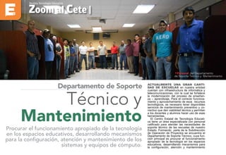 Zoom al Cete |
Revista Tecnología Educativa
Actualmente una gran canti-
dad de escuelas en nuestra entidad
cuentan con infraestructura de informática y
telecomunicaciones, con la cual se fortalece
la modernización del proceso de enseñan-
za – aprendizaje. Para el correcto funciona-
miento y aprovechamiento de esos recursos
tecnológicos, es necesario tener disponibles
servicios de mantenimiento preventivo y co-
rrectivo que den viabilidad técnica y permitan
a los docentes y alumnos hacer uso de esas
herramientas.
El Centro Estatal de Tecnología Educati-
va tiene un área especializada con personal
calificado para atender las necesidades de
soporte técnico de las escuelas de nuestro
Estado. Formando parte de la Subdirección
de Operación de Proyectos se encuentra el
Departamento de Soporte Técnico, cuya fun-
ción principal es procurar el funcionamiento
apropiado de la tecnología en los espacios
educativos, desarrollando mecanismos para
la configuración, atención y mantenimiento
Técnico y
Mantenimiento
Procurar el funcionamiento apropiado de la tecnología
en los espacios educativos, desarrollando mecanismos
para la configuración, atención y mantenimiento de los
sistemas y equipos de cómputo.
Departamento de Soporte
•Personal del Departamento
de Soporte Técnico y Mantenimiento
 