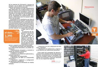 de los sistemas de información y equipos de
cómputo, con el objetivo de mantenerlos en
óptimas condiciones de operación.
Parte del quehacer de este Departamento
está relacionado con la determinación de los
criterios técnicos de los espacios físicos para
que las instituciones educativas puedan ser
incluidas en los programas de tecnología edu-
cativa. Así como llevar a cabo el diagnóstico
de las necesidades de mantenimiento, repa-
ración y refacciones para los equipos utiliza-
dos en las escuelas.
Conscientes de la importancia que tiene el
mantenimiento de los equipos, el personal del
área ha desarrollado guías y manuales técni-
cos para la preservación y el aprovechamiento
adecuado de la tecnología que forma parte de
la infraestructura de las instituciones y realiza
constantemente acciones de supervisión que
permiten detectar con oportunidad problemas
o fallas, para su aten-
ción.
El personal del De-
partamento de Soporte
Técnico, recibe cur-
sos de capacitación y
actualización, en los
rubros de hardware y
software, para estar al
día en los conocimien-
tos que se requieren
para la atención de las
necesidades de apoyo
técnico y asesoría que tienen las escuelas.
Los servicios que presta este Departamen-
to a instituciones educativas, se pueden en-
marcar en:
• Mantenimiento preventivo y correctivo a
equipo de cómputo y periféricos.
• Instalación de antivirus.
• Instalación de software de aplicaciones y
sistemas operativos.
• Reemplazo de componentes.
• Reparación de fallas en componentes
electrónicos.
• Reparación, instalación y configuración
de impresoras y periféricos.
• Recuperación de información en medios
dañados.
• Asesorías en el uso y adquisición de Soft-
ware y Hardware.
• Realización de instalaciones y mejoras a
la red eléctrica de instituciones educativas.
Como parte de la estrategia de atención a
usuarios de la Subdirección de Operaciones,
las trece coordinaciones de Tecnología Edu-
cativa en el estado cuentan con técnicos que
realizan las funciones y servicios menciona-
dos, en sus respectivas regiones.
•Mantenimiento
correctivo
06
el dato...
•Órdenes de servicio se
han atendido en la pre-
sente administración.
1,395
•SITE:centro de
comunicaciones
 