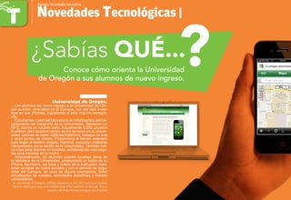 Conoce cómo orienta la Universidad
de Oregón a sus alumnos de nuevo ingreso.
Novedades Tecnológicas |
Revista TecnologÍa Educativa
¿Sabías QUÉ...
Universidad de Oregón.
Los alumnos de nuevo ingreso a la Universidad de Ore-
gón pueden orientarse en el Campus, con tan sólo inves-
tigar en sus iPhones, ingresando al sitio: http://m.uoregon.
edu.
Estudiantes y staff del laboratorio de InfoGraphics del De-
partamento de Geografía de la Universidad, diseñaron un
GPS; siendo un rotundo éxito. Actualmente 5,000 usuarios
lo utilizan para localizar dentro de los terrenos de la Univer-
sidad: salones de clase, edificios históricos, trabajos de arte
y otros puntos de interés. Proporciona el tiempo estimado
para llegar al destino elegido, mientras escuchan melodías
interpretadas por la banda de la Universidad. También indi-
ca rutas para recorrer en bicicleta, señalando las más segu-
ras para transitar en la noche.
Adicionalmente, los alumnos pueden localizar libros de
la biblioteca de la Universidad, presionando un botón de su
iPhone. Asimismo, ver fotos y videos de la institución; man-
tener contacto en redes sociales y con el servicio de segu-
ridad del Campus, en caso de alguna emergencia. Estar
actualizados de eventos, actividades deportivas y noticias
universitarias.
University of Oregon. (2012). Experience the UO from your mobileƒƒ
device. UOregon app and mobile web offer options on the go. Recu-
perado de http://www.uoregon.edu/mobile
?
 