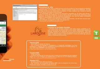 Universidad de Tufts
Cuando uno de los más de 9,000 alumnos de la Universidad de Tufts localizada en Medford,
Massachusetts, en los Estados Unidos, requiere localizar un libro de la biblioteca, tan sólo
se dirige al archivero de referencias y encuentra un mapa detallado que muestra el estante
exacto donde se localiza la obra buscada.
La Universidad posee un sistema de información geográfica en 3D (GIS) para planear y
facilitar el manejo de la biblioteca, la cual contiene más de 1.2 millones de volúmenes y otros
materiales. El programa está en constante actualización, para que los mapas presentados
reflejen el actual estatus de la colección de la biblioteca.
Baumann, J. (2011). A new dimension in library administration. 3D GIS aids resource plan-
ning and facility management at Tufts. Recuperado de:
http://uit.tufts.edu/downloads/ESRIGISProfile.pdf.ƒƒ
Larousse en las Redes Sociales
Larousse puede resolver cualquier duda sobre lengua castellana al ins-
tante, proporcionar tips diarios sobre como escribir determinadas palabras y
además, enseñarnos el significado de una palabra diariamente. Todo esto
es posible, gracias a la incursión de Larousse en el mundo de las Redes So-
ciales y puedes acceder a estos beneficios a través del twitter @ Larousse
_latam y Facebook.com/Larousel.
•iPhone: Universi-
dad de Oregón
Febrero/1958
Nace ARPA, el abuelo de Internet.
Con el objetivo de impulsar la investigación y el desarrollo tecnológico con fines
estratégicos y militares, EE.UU. establece la Advanced Research Projects Agency, en
cuyo seno nace ARPANET más tarde Internet.
http://www.tudiscovery.com/internet/interactivo.shtmlƒƒ
Octubre/1969
Primer mensaje
El primer mensaje que se trata de enviar a través de la incipiente red es la palabra
login. La l y la o llegan a su destino pero a la altura de la g el sistema colapsa.
http://www.tudiscovery.com/internet/interactivo.shtmlƒƒ
Octubre/1971
El correo electrónico abre sus puertas
Ray Tomlinson, de la empresa contratada BBN, idea un programa de correo elec-
trónico para enviar mensajes a través de la red.
http://www.tudiscovery.com/internet/interactivo.shtmlƒƒ
08
 