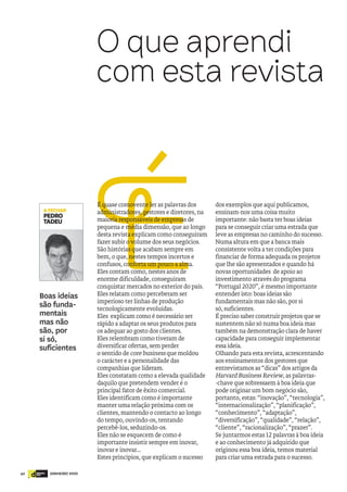 42 DINHEIRO VIVOdinheiro
vivo
ÉÉ quase comovente ler as palavras dos
administradores, gestores e diretores, na
maioria responsáveis de empresas de
pequena e média dimensão, que ao longo
desta revista explicam como conseguiram
fazer subir o volume dos seus negócios.
São histórias que acabam sempre em
bem, o que, nestes tempos incertos e
confusos, conforta um pouco a alma.
Eles contam como, nestes anos de
enorme dificuldade, conseguiram
conquistar mercados no exterior do país.
Eles relatam como perceberam ser
imperioso ter linhas de produção
tecnologicamente evoluídas.
Eles explicam como é necessário ser
rápido a adaptar os seus produtos para
os adequar ao gosto dos clientes.
Eles relembram como tiveram de
diversificar ofertas, sem perder
o sentido de core business que moldou
o carácter e a personalidade das
companhias que lideram.
Eles constatam como a elevada qualidade
daquilo que pretendem vender é o
principal fator de êxito comercial.
Eles identificam como é importante
manter uma relação próxima com os
clientes, mantendo o contacto ao longo
do tempo, ouvindo-os, tentando
percebê-los, seduzindo-os.
Eles não se esquecem de como é
importante insistir sempre em inovar,
inovar e inovar...
Estes princípios, que explicam o sucesso
dos exemplos que aqui publicamos,
ensinam-nos uma coisa muito
importante: não basta ter boas ideias
para se conseguir criar uma estrada que
leve as empresas no caminho do sucesso.
Numa altura em que a banca mais
consistente volta a ter condições para
financiar de forma adequada os projetos
que lhe são apresentados e quando há
novas oportunidades de apoio ao
investimento através do programa
“Portugal 2020”, é mesmo importante
entender isto: boas ideias são
fundamentais mas não são, por si
só, suficientes.
É preciso saber construir projetos que se
sustentem não só numa boa ideia mas
também na demonstração clara de haver
capacidade para conseguir implementar
essa ideia.
Olhando para esta revista, acrescentando
aos ensinamentos dos gestores que
entrevistamos as “dicas” dos artigos da
Harvard Business Review, as palavras-
-chave que sobressaem à boa ideia que
pode originar um bom negócio são,
portanto, estas: “inovação”, “tecnologia”,
“internacionalização”, “planificação”,
“conhecimento”, “adaptação”,
“diversificação”, “qualidade”, “relação”,
“cliente”, “racionalização”, “prazer”.
Se juntarmos estas 12 palavras à boa ideia
e ao conhecimento já adquirido que
originou essa boa ideia, temos material
para criar uma estrada para o sucesso.
O que aprendi
com esta revista
Boas ideias
são funda-
mentais
mas não
são, por
si só,
suficientes
AFECHAR
PEDRO
TADEU
 