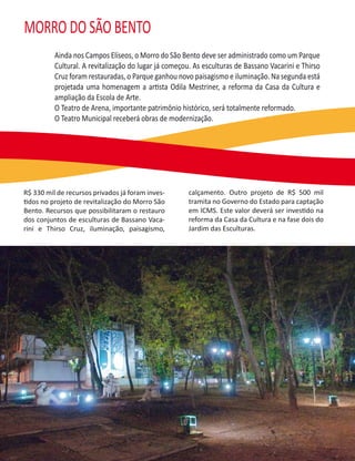 MORRO DO SÃO BENTO
          Ainda nos Campos Elíseos, o Morro do São Bento deve ser administrado como um Parque
          Cultural. A revitalização do lugar já começou. As esculturas de Bassano Vacarini e Thirso
          Cruz foram restauradas, o Parque ganhou novo paisagismo e iluminação. Na segunda está
          projetada uma homenagem a artista Odila Mestriner, a reforma da Casa da Cultura e
          ampliação da Escola de Arte.
          O Teatro de Arena, importante patrimônio histórico, será totalmente reformado.
          O Teatro Municipal receberá obras de modernização.




R$ 330 mil de recursos privados já foram inves-       calçamento. Outro projeto de R$ 500 mil
tidos no projeto de revitalização do Morro São        tramita no Governo do Estado para captação
Bento. Recursos que possibilitaram o restauro         em ICMS. Este valor deverá ser investido na
dos conjuntos de esculturas de Bassano Vaca-          reforma da Casa da Cultura e na fase dois do
rini e Thirso Cruz, iluminação, paisagismo,           Jardim das Esculturas.
 