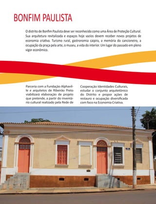 BONFIM PAULISTA
   O distrito de Bonﬁm Paulista deve ser reconhecido como uma Área de Proteção Cultural.
   Sua arquitetura revitalizada e espaços hoje vazios devem receber novos projetos de
   economia criativa. Turismo rural, gastronomia caipira, a memória do cancioneiro, a
   ocupação da praça pela arte, o museu, a vida do interior. Um lugar do passado em pleno
   vigor econômico.




   Parceria com a Fundação Alphavil-       Cooperação Identidades Culturais,
   le e arquitetos de Ribeirão Preto       estudar o conjunto arquitetônico
   viabilizará elaboração de projeto       do Distrito e propor ações de
   que pretende, a partir do inventá-      restauro e ocupação diversi cada
   rio cultural realizado pela Rede de     com foco na Economia Criativa.
 
